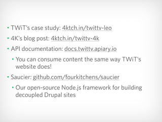 • TWiT’s case study: 4ktch.in/twittv-leo
• 4K’s blog post: 4ktch.in/twittv-4k
• API documentation: docs.twittv.apiary.io
• You can consume content the same way TWiT’s
website does!
• Saucier: github.com/fourkitchens/saucier
• Our open-source Node.js framework for building
decoupled Drupal sites
 