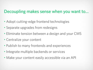 Decoupling makes sense when you want to…
• Adopt cutting-edge frontend technologies
• Separate upgrades from redesigns
• Eliminate tension between a design and your CMS
• Centralize your content
• Publish to many frontends and experiences
• Integrate multiple backends or services
• Make your content easily accessible via an API
 