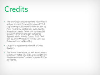 Credits
• The following icons are from the Noun Project
and are licensed Creative Commons BY 3.0:
Dog-walking illustration based on an icon by
Pavel Nikandrov; Laptop icon by B. Agustín
Amenábar Larraín; Tablet icon by Pham Thi
Dieu Linh; Smartphone icon by George
Agpoon; Media icon by Garrett Knoll; Text
icon by Julien Miclo; Chat icon by Dolly Vu;
Document icon by Nimal Raj.
• Drupal is a registered trademark of Dries
Buytaert.
• The assets listed above, as well as any assets
specifically noted on a slide, are exempt from
this presentation’s Creative Commons BY-SA
3.0 license.
 