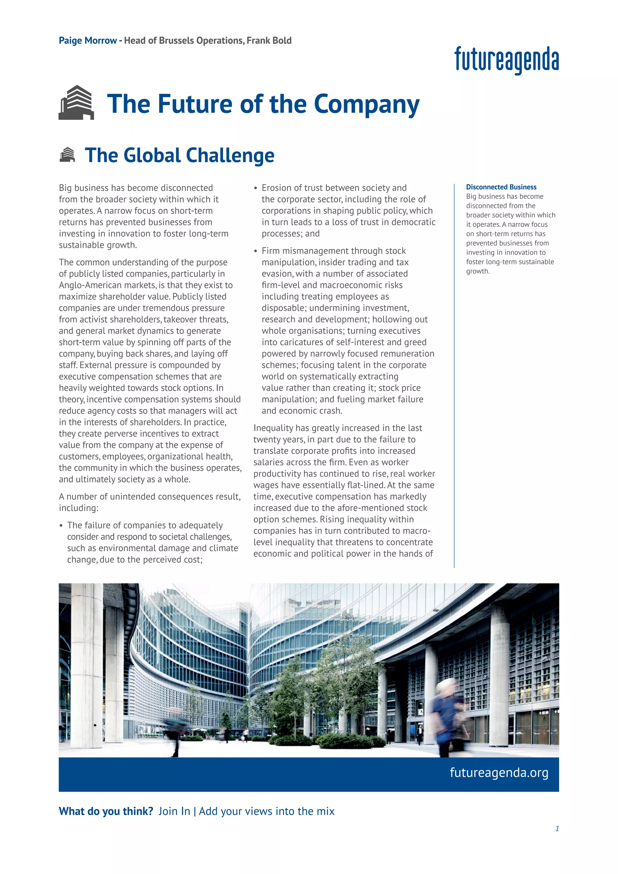 The Global Challenge
Aging
Cities
Commerce
Connectivity
Data
Education
Energy
Food
Government
Loyalty
Privacy
Resources
Transport
Travel
Water
Wealth
Work
Health
Learning
Aging
Cities
Commerce
Connectivity
Data
Education
Energy
Food
Government
Loyalty
Privacy
Resources
Transport
Travel
Water
Wealth
Work
Health
Learning
Big business has become disconnected
from the broader society within which it
operates. A narrow focus on short-term
returns has prevented businesses from
investing in innovation to foster long-term
sustainable growth.
The common understanding of the purpose
of publicly listed companies, particularly in
Anglo-American markets, is that they exist to
maximize shareholder value. Publicly listed
companies are under tremendous pressure
from activist shareholders, takeover threats,
and general market dynamics to generate
short-term value by spinning off parts of the
company, buying back shares, and laying off
staff. External pressure is compounded by
executive compensation schemes that are
heavily weighted towards stock options. In
theory, incentive compensation systems should
reduce agency costs so that managers will act
in the interests of shareholders. In practice,
they create perverse incentives to extract
value from the company at the expense of
customers, employees, organizational health,
the community in which the business operates,
and ultimately society as a whole.
A number of unintended consequences result,
including:
•	 The failure of companies to adequately 	
	 consider and respond to societal challenges,	
	 such as environmental damage and climate 	
	 change, due to the perceived cost;
•	 Erosion of trust between society and 	
	 the corporate sector, including the role of 	
	 corporations in shaping public policy, which 	
	 in turn leads to a loss of trust in democratic
	 processes; and
•	 Firm mismanagement through stock
	 manipulation, insider trading and tax
	 evasion, with a number of associated
	 firm-level and macroeconomic risks
	 including treating employees as
	 disposable; undermining investment,
	 research and development; hollowing out
	 whole organisations; turning executives
	 into caricatures of self-interest and greed
	 powered by narrowly focused remuneration
	 schemes; focusing talent in the corporate
	 world on systematically extracting
	 value rather than creating it; stock price
	 manipulation; and fueling market failure
	 and economic crash.
Inequality has greatly increased in the last
twenty years, in part due to the failure to
translate corporate profits into increased
salaries across the firm. Even as worker
productivity has continued to rise, real worker
wages have essentially flat-lined. At the same
time, executive compensation has markedly
increased due to the afore-mentioned stock
option schemes. Rising inequality within
companies has in turn contributed to macro-
level inequality that threatens to concentrate
economic and political power in the hands of
futureagenda.org
What do you think? Join In | Add your views into the mix
Disconnected Business
Big business has become
disconnected from the
broader society within which
it operates. A narrow focus
on short-term returns has
prevented businesses from
investing in innovation to
foster long-term sustainable
growth.
1
Paige Morrow - Head of Brussels Operations, Frank Bold
The Future of the Company
 