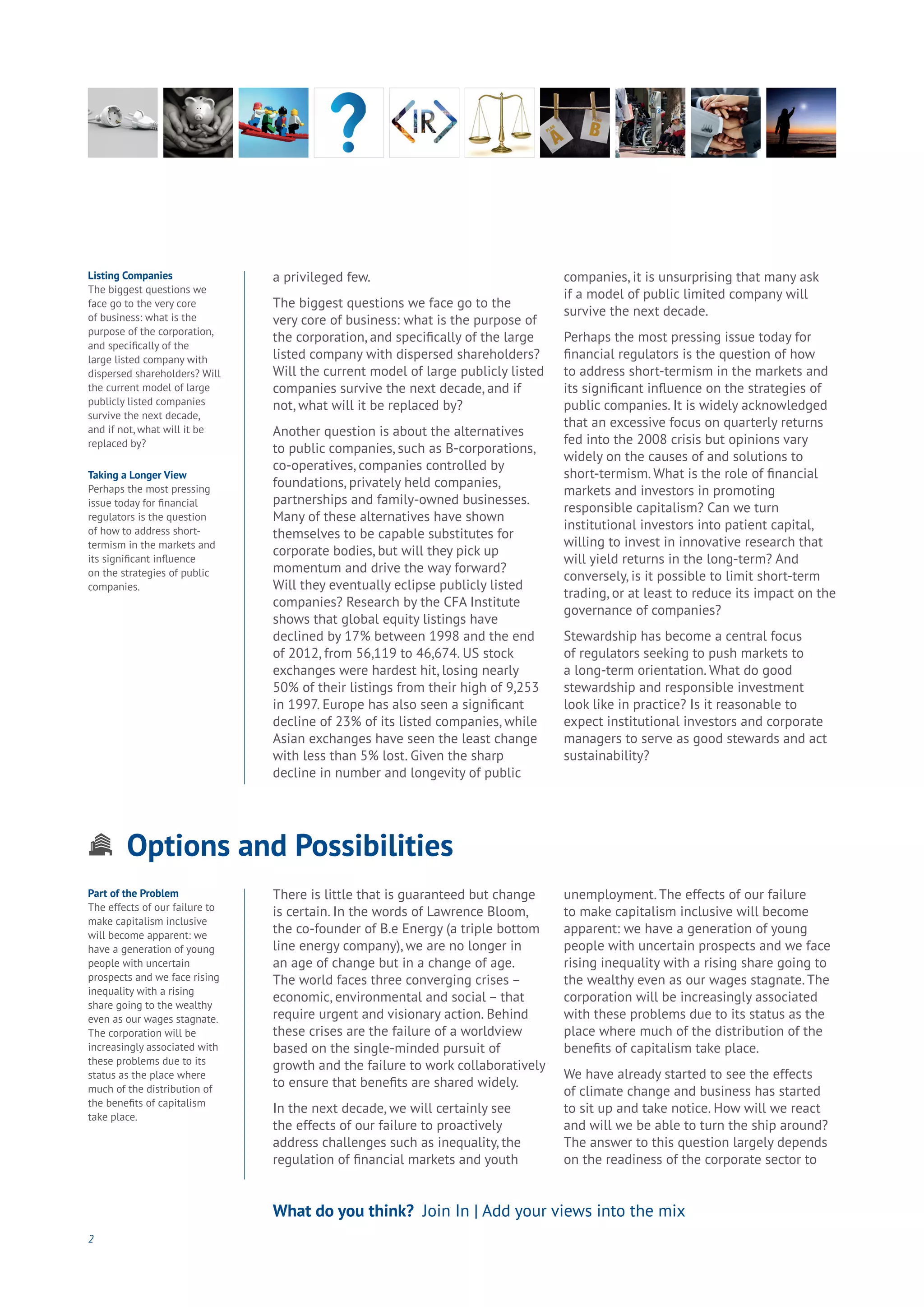 Options and Possibilities
Aging
Cities
Commerce
Connectivity
Data
Education
Energy
Food
Government
Loyalty
Privacy
Resources
Transport
Travel
Water
Wealth
Work
Health
Learning
a privileged few.
The biggest questions we face go to the
very core of business: what is the purpose of
the corporation, and specifically of the large
listed company with dispersed shareholders?
Will the current model of large publicly listed
companies survive the next decade, and if
not, what will it be replaced by?
Another question is about the alternatives
to public companies, such as B-corporations,
co-operatives, companies controlled by
foundations, privately held companies,
partnerships and family-owned businesses.
Many of these alternatives have shown
themselves to be capable substitutes for
corporate bodies, but will they pick up
momentum and drive the way forward?
Will they eventually eclipse publicly listed
companies? Research by the CFA Institute
shows that global equity listings have
declined by 17% between 1998 and the end
of 2012, from 56,119 to 46,674. US stock
exchanges were hardest hit, losing nearly
50% of their listings from their high of 9,253
in 1997. Europe has also seen a significant
decline of 23% of its listed companies, while
Asian exchanges have seen the least change
with less than 5% lost. Given the sharp
decline in number and longevity of public
companies, it is unsurprising that many ask
if a model of public limited company will
survive the next decade.
Perhaps the most pressing issue today for
financial regulators is the question of how
to address short-termism in the markets and
its significant influence on the strategies of
public companies. It is widely acknowledged
that an excessive focus on quarterly returns
fed into the 2008 crisis but opinions vary
widely on the causes of and solutions to
short-termism. What is the role of financial
markets and investors in promoting
responsible capitalism? Can we turn
institutional investors into patient capital,
willing to invest in innovative research that
will yield returns in the long-term? And
conversely, is it possible to limit short-term
trading, or at least to reduce its impact on the
governance of companies?
Stewardship has become a central focus
of regulators seeking to push markets to
a long-term orientation. What do good
stewardship and responsible investment
look like in practice? Is it reasonable to
expect institutional investors and corporate
managers to serve as good stewards and act
sustainability?
2
Listing Companies
The biggest questions we
face go to the very core
of business: what is the
purpose of the corporation,
and specifically of the
large listed company with
dispersed shareholders? Will
the current model of large
publicly listed companies
survive the next decade,
and if not, what will it be
replaced by?
Taking a Longer View
Perhaps the most pressing
issue today for financial
regulators is the question
of how to address short-
termism in the markets and
its significant influence
on the strategies of public
companies.
Part of the Problem
The effects of our failure to
make capitalism inclusive
will become apparent: we
have a generation of young
people with uncertain
prospects and we face rising
inequality with a rising
share going to the wealthy
even as our wages stagnate.
The corporation will be
increasingly associated with
these problems due to its
status as the place where
much of the distribution of
the benefits of capitalism
take place.
There is little that is guaranteed but change
is certain. In the words of Lawrence Bloom,
the co-founder of B.e Energy (a triple bottom
line energy company), we are no longer in
an age of change but in a change of age.
The world faces three converging crises –
economic, environmental and social – that
require urgent and visionary action. Behind
these crises are the failure of a worldview
based on the single-minded pursuit of
growth and the failure to work collaboratively
to ensure that benefits are shared widely.
In the next decade, we will certainly see
the effects of our failure to proactively
address challenges such as inequality, the
regulation of financial markets and youth
unemployment. The effects of our failure
to make capitalism inclusive will become
apparent: we have a generation of young
people with uncertain prospects and we face
rising inequality with a rising share going to
the wealthy even as our wages stagnate. The
corporation will be increasingly associated
with these problems due to its status as the
place where much of the distribution of the
benefits of capitalism take place.
We have already started to see the effects
of climate change and business has started
to sit up and take notice. How will we react
and will we be able to turn the ship around?
The answer to this question largely depends
on the readiness of the corporate sector to
What do you think? Join In | Add your views into the mix
 