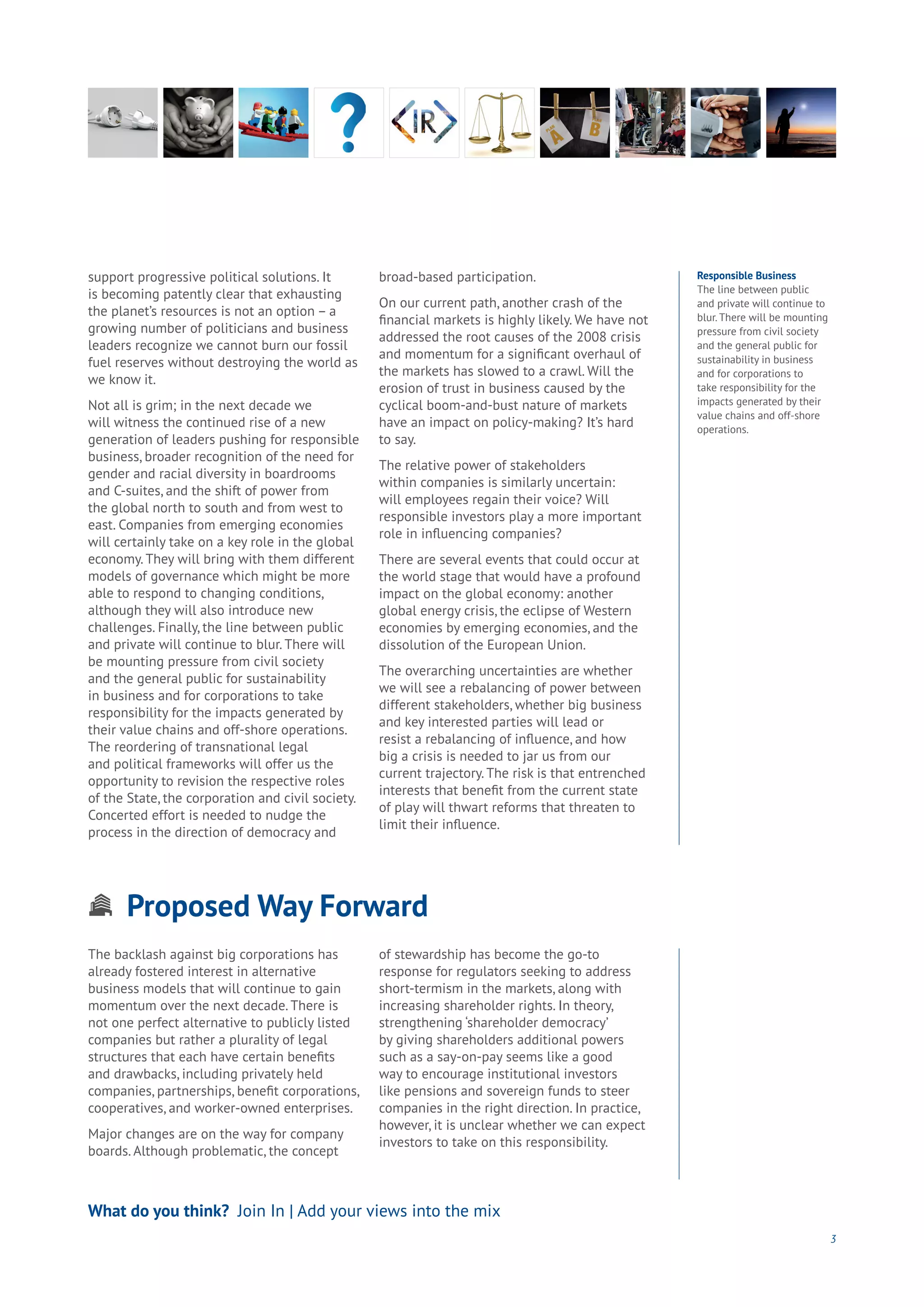 Proposed Way Forward
Aging
Cities
Commerce
Connectivity
Data
Education
Energy
Food
Government
Loyalty
Privacy
Resources
Transport
Travel
Water
Wealth
Work
Health
Learning
3
support progressive political solutions. It
is becoming patently clear that exhausting
the planet’s resources is not an option – a
growing number of politicians and business
leaders recognize we cannot burn our fossil
fuel reserves without destroying the world as
we know it.
Not all is grim; in the next decade we
will witness the continued rise of a new
generation of leaders pushing for responsible
business, broader recognition of the need for
gender and racial diversity in boardrooms
and C-suites, and the shift of power from
the global north to south and from west to
east. Companies from emerging economies
will certainly take on a key role in the global
economy. They will bring with them different
models of governance which might be more
able to respond to changing conditions,
although they will also introduce new
challenges. Finally, the line between public
and private will continue to blur. There will
be mounting pressure from civil society
and the general public for sustainability
in business and for corporations to take
responsibility for the impacts generated by
their value chains and off-shore operations.
The reordering of transnational legal
and political frameworks will offer us the
opportunity to revision the respective roles
of the State, the corporation and civil society.
Concerted effort is needed to nudge the
process in the direction of democracy and
broad-based participation.
On our current path, another crash of the
financial markets is highly likely. We have not
addressed the root causes of the 2008 crisis
and momentum for a significant overhaul of
the markets has slowed to a crawl. Will the
erosion of trust in business caused by the
cyclical boom-and-bust nature of markets
have an impact on policy-making? It’s hard
to say.
The relative power of stakeholders
within companies is similarly uncertain:
will employees regain their voice? Will
responsible investors play a more important
role in influencing companies?
There are several events that could occur at
the world stage that would have a profound
impact on the global economy: another
global energy crisis, the eclipse of Western
economies by emerging economies, and the
dissolution of the European Union.
The overarching uncertainties are whether
we will see a rebalancing of power between
different stakeholders, whether big business
and key interested parties will lead or
resist a rebalancing of influence, and how
big a crisis is needed to jar us from our
current trajectory. The risk is that entrenched
interests that benefit from the current state
of play will thwart reforms that threaten to
limit their influence.
What do you think? Join In | Add your views into the mix
The backlash against big corporations has
already fostered interest in alternative
business models that will continue to gain
momentum over the next decade. There is
not one perfect alternative to publicly listed
companies but rather a plurality of legal
structures that each have certain benefits
and drawbacks, including privately held
companies, partnerships, benefit corporations,
cooperatives, and worker-owned enterprises.
Major changes are on the way for company
boards. Although problematic, the concept
of stewardship has become the go-to
response for regulators seeking to address
short-termism in the markets, along with
increasing shareholder rights. In theory,
strengthening ‘shareholder democracy’
by giving shareholders additional powers
such as a say-on-pay seems like a good
way to encourage institutional investors
like pensions and sovereign funds to steer
companies in the right direction. In practice,
however, it is unclear whether we can expect
investors to take on this responsibility.
Responsible Business
The line between public
and private will continue to
blur. There will be mounting
pressure from civil society
and the general public for
sustainability in business
and for corporations to
take responsibility for the
impacts generated by their
value chains and off-shore
operations.
 