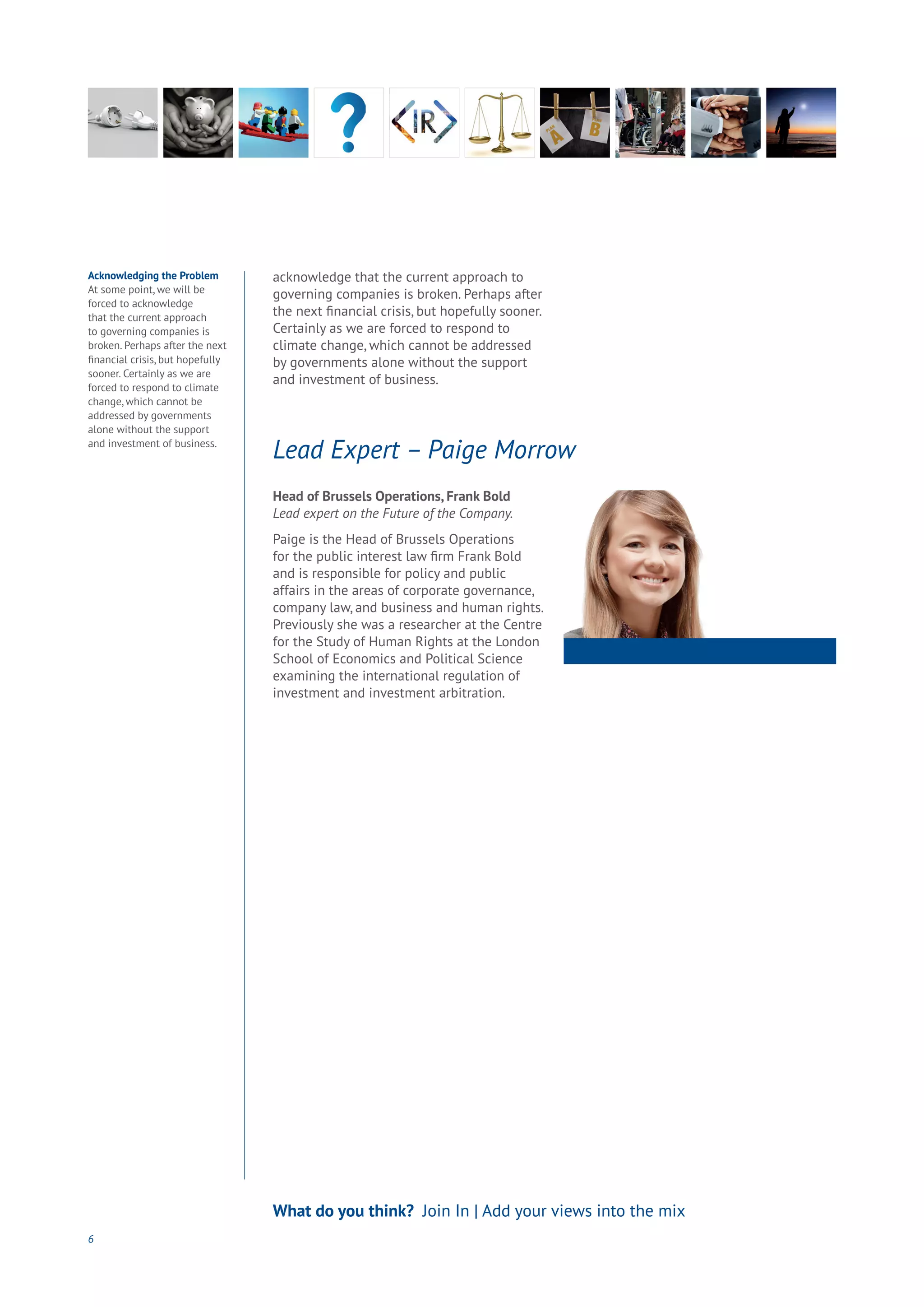 6
What do you think? Join In | Add your views into the mix
Acknowledging the Problem
At some point, we will be
forced to acknowledge
that the current approach
to governing companies is
broken. Perhaps after the next
financial crisis, but hopefully
sooner. Certainly as we are
forced to respond to climate
change, which cannot be
addressed by governments
alone without the support
and investment of business.
acknowledge that the current approach to
governing companies is broken. Perhaps after
the next financial crisis, but hopefully sooner.
Certainly as we are forced to respond to
climate change, which cannot be addressed
by governments alone without the support
and investment of business.
Head of Brussels Operations, Frank Bold
Lead expert on the Future of the Company.
Paige is the Head of Brussels Operations
for the public interest law firm Frank Bold
and is responsible for policy and public
affairs in the areas of corporate governance,
company law, and business and human rights.
Previously she was a researcher at the Centre
for the Study of Human Rights at the London
School of Economics and Political Science
examining the international regulation of
investment and investment arbitration.
Lead Expert – Paige Morrow
 