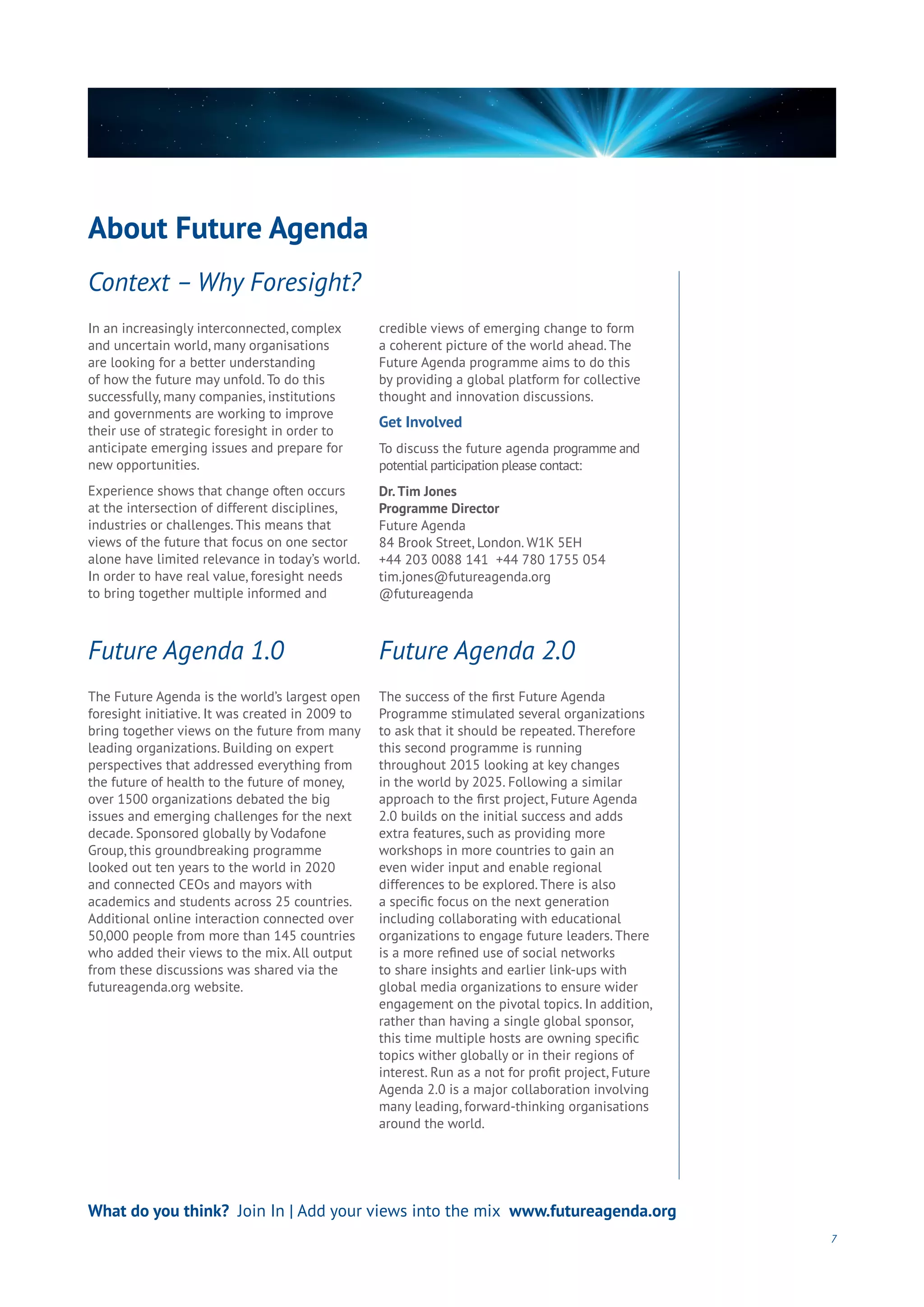 About Future Agenda
7
In an increasingly interconnected, complex
and uncertain world, many organisations
are looking for a better understanding
of how the future may unfold. To do this
successfully, many companies, institutions
and governments are working to improve
their use of strategic foresight in order to
anticipate emerging issues and prepare for
new opportunities.
Experience shows that change often occurs
at the intersection of different disciplines,
industries or challenges. This means that
views of the future that focus on one sector
alone have limited relevance in today’s world.
In order to have real value, foresight needs
to bring together multiple informed and
credible views of emerging change to form
a coherent picture of the world ahead. The
Future Agenda programme aims to do this
by providing a global platform for collective
thought and innovation discussions.
Get Involved
To discuss the future agenda programme and
potential participation please contact:
Dr.Tim Jones
Programme Director
Future Agenda
84 Brook Street, London. W1K 5EH
+44 203 0088 141 +44 780 1755 054
tim.jones@futureagenda.org
@futureagenda
The Future Agenda is the world’s largest open
foresight initiative. It was created in 2009 to
bring together views on the future from many
leading organizations. Building on expert
perspectives that addressed everything from
the future of health to the future of money,
over 1500 organizations debated the big
issues and emerging challenges for the next
decade. Sponsored globally by Vodafone
Group, this groundbreaking programme
looked out ten years to the world in 2020
and connected CEOs and mayors with
academics and students across 25 countries.
Additional online interaction connected over
50,000 people from more than 145 countries
who added their views to the mix. All output
from these discussions was shared via the
futureagenda.org website.
The success of the first Future Agenda
Programme stimulated several organizations
to ask that it should be repeated. Therefore
this second programme is running
throughout 2015 looking at key changes
in the world by 2025. Following a similar
approach to the first project, Future Agenda
2.0 builds on the initial success and adds
extra features, such as providing more
workshops in more countries to gain an
even wider input and enable regional
differences to be explored. There is also
a specific focus on the next generation
including collaborating with educational
organizations to engage future leaders. There
is a more refined use of social networks
to share insights and earlier link-ups with
global media organizations to ensure wider
engagement on the pivotal topics. In addition,
rather than having a single global sponsor,
this time multiple hosts are owning specific
topics wither globally or in their regions of
interest. Run as a not for profit project, Future
Agenda 2.0 is a major collaboration involving
many leading, forward-thinking organisations
around the world.
Context – Why Foresight?
Future Agenda 1.0 Future Agenda 2.0
What do you think? Join In | Add your views into the mix www.futureagenda.org
 