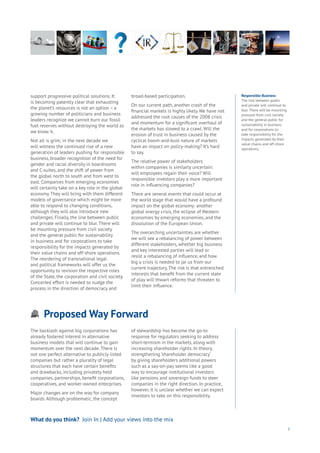 Proposed Way Forward
Aging
Cities
Commerce
Connectivity
Data
Education
Energy
Food
Government
Loyalty
Privacy
Resources
Transport
Travel
Water
Wealth
Work
Health
Learning
3
support progressive political solutions. It
is becoming patently clear that exhausting
the planet’s resources is not an option – a
growing number of politicians and business
leaders recognize we cannot burn our fossil
fuel reserves without destroying the world as
we know it.
Not all is grim; in the next decade we
will witness the continued rise of a new
generation of leaders pushing for responsible
business, broader recognition of the need for
gender and racial diversity in boardrooms
and C-suites, and the shift of power from
the global north to south and from west to
east. Companies from emerging economies
will certainly take on a key role in the global
economy. They will bring with them different
models of governance which might be more
able to respond to changing conditions,
although they will also introduce new
challenges. Finally, the line between public
and private will continue to blur. There will
be mounting pressure from civil society
and the general public for sustainability
in business and for corporations to take
responsibility for the impacts generated by
their value chains and off-shore operations.
The reordering of transnational legal
and political frameworks will offer us the
opportunity to revision the respective roles
of the State, the corporation and civil society.
Concerted effort is needed to nudge the
process in the direction of democracy and
broad-based participation.
On our current path, another crash of the
financial markets is highly likely. We have not
addressed the root causes of the 2008 crisis
and momentum for a significant overhaul of
the markets has slowed to a crawl. Will the
erosion of trust in business caused by the
cyclical boom-and-bust nature of markets
have an impact on policy-making? It’s hard
to say.
The relative power of stakeholders
within companies is similarly uncertain:
will employees regain their voice? Will
responsible investors play a more important
role in influencing companies?
There are several events that could occur at
the world stage that would have a profound
impact on the global economy: another
global energy crisis, the eclipse of Western
economies by emerging economies, and the
dissolution of the European Union.
The overarching uncertainties are whether
we will see a rebalancing of power between
different stakeholders, whether big business
and key interested parties will lead or
resist a rebalancing of influence, and how
big a crisis is needed to jar us from our
current trajectory. The risk is that entrenched
interests that benefit from the current state
of play will thwart reforms that threaten to
limit their influence.
What do you think? Join In | Add your views into the mix
The backlash against big corporations has
already fostered interest in alternative
business models that will continue to gain
momentum over the next decade. There is
not one perfect alternative to publicly listed
companies but rather a plurality of legal
structures that each have certain benefits
and drawbacks, including privately held
companies, partnerships, benefit corporations,
cooperatives, and worker-owned enterprises.
Major changes are on the way for company
boards. Although problematic, the concept
of stewardship has become the go-to
response for regulators seeking to address
short-termism in the markets, along with
increasing shareholder rights. In theory,
strengthening ‘shareholder democracy’
by giving shareholders additional powers
such as a say-on-pay seems like a good
way to encourage institutional investors
like pensions and sovereign funds to steer
companies in the right direction. In practice,
however, it is unclear whether we can expect
investors to take on this responsibility.
Responsible Business
The line between public
and private will continue to
blur. There will be mounting
pressure from civil society
and the general public for
sustainability in business
and for corporations to
take responsibility for the
impacts generated by their
value chains and off-shore
operations.
 