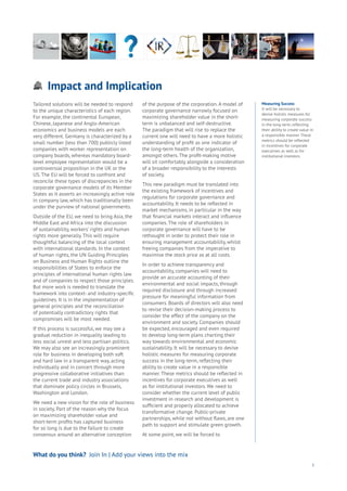 Impact and Implications
Aging
Cities
Commerce
Connectivity
Data
Education
Energy
Food
Government
Loyalty
Privacy
Resources
Transport
Travel
Water
Wealth
Work
Health
Learning
5
Tailored solutions will be needed to respond
to the unique characteristics of each region.
For example, the continental European,
Chinese, Japanese and Anglo-American
economics and business models are each
very different. Germany is characterized by a
small number (less than 700) publicly listed
companies with worker representation on
company boards, whereas mandatory board-
level employee representation would be a
controversial proposition in the UK or the
US. The EU will be forced to confront and
reconcile these types of discrepancies in the
corporate governance models of its Member
States as it asserts an increasingly active role
in company law, which has traditionally been
under the purview of national governments.
Outside of the EU, we need to bring Asia, the
Middle East and Africa into the discussion
of sustainability, workers’ rights and human
rights more generally. This will require
thoughtful balancing of the local context
with international standards. In the context
of human rights, the UN Guiding Principles
on Business and Human Rights outline the
responsibilities of States to enforce the
principles of international human rights law
and of companies to respect those principles.
But more work is needed to translate the
framework into context- and industry-specific
guidelines. It is in the implementation of
general principles and the reconciliation
of potentially contradictory rights that
compromises will be most needed.
If this process is successful, we may see a
gradual reduction in inequality leading to
less social unrest and less partisan politics.
We may also see an increasingly prominent
role for business in developing both soft
and hard law in a transparent way, acting
individually and in concert through more
progressive collaborative initiatives than
the current trade and industry associations
that dominate policy circles in Brussels,
Washington and London.
We need a new vision for the role of business
in society. Part of the reason why the focus
on maximizing shareholder value and
short-term profits has captured business
for so long is due to the failure to create
consensus around an alternative conception
of the purpose of the corporation. A model of
corporate governance narrowly focused on
maximizing shareholder value in the short-
term is unbalanced and self-destructive.
The paradigm that will rise to replace the
current one will need to have a more holistic
understanding of profit as one indicator of
the long-term health of the organization,
amongst others. The profit-making motive
will sit comfortably alongside a consideration
of a broader responsibility to the interests
of society.
This new paradigm must be translated into
the existing framework of incentives and
regulations for corporate governance and
accountability. It needs to be reflected in
market mechanisms, in particular in the way
that financial markets interact and influence
companies. The role of shareholders in
corporate governance will have to be
rethought in order to protect their role in
ensuring management accountability, whilst
freeing companies from the imperative to
maximise the stock price as at all costs.
In order to achieve transparency and
accountability, companies will need to
provide an accurate accounting of their
environmental and social impacts, through
required disclosure and through increased
pressure for meaningful information from
consumers. Boards of directors will also need
to revise their decision-making process to
consider the effect of the company on the
environment and society. Companies should
be expected, encouraged and even required
to develop long-term plans charting their
way towards environmental and economic
sustainability. It will be necessary to devise
holistic measures for measuring corporate
success in the long-term, reflecting their
ability to create value in a responsible
manner. These metrics should be reflected in
incentives for corporate executives as well
as for institutional investors. We need to
consider whether the current level of public
investment in research and development is
sufficient and properly allocated to achieve
transformative change. Public-private
partnerships, while not without flaws, are one
path to support and stimulate green growth.
At some point, we will be forced to
Measuring Success
It will be necessary to
devise holistic measures for
measuring corporate success
in the long-term, reflecting
their ability to create value in
a responsible manner. These
metrics should be reflected
in incentives for corporate
executives as well as for
institutional investors.
What do you think? Join In | Add your views into the mix
 