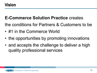 E-Commerce Solution Practice creates 
the conditions for Partners & Customers to be 
• #1 in the Commerce World 
• the opportunities by promoting innovations 
• and accepts the challenge to deliver a high 
quality professional services 
Vision 
19 
 