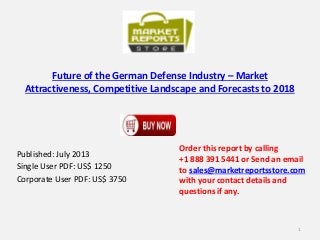 Future of the German Defense Industry – Market
Attractiveness, Competitive Landscape and Forecasts to 2018
Published: July 2013
Single User PDF: US$ 1250
Corporate User PDF: US$ 3750
Order this report by calling
+1 888 391 5441 or Send an email
to sales@marketreportsstore.com
with your contact details and
questions if any.
1
 