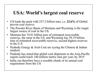 USA: World’s largest coal reserve
• US leads the pack with 237.3 billion tons, i.e. 22.6% of Global
  proven coal reserve.
• The Powder River Basin of Montana and Wyoming is the single
  largest source of coal in the US.
• Montana has 74.81 billion tons of estimated recoverable
  reserves, the most in the US, and Wyoming has 39.19 billion
  tons of estimated recoverable reserves, second highest reserves
  in the U.S
• Peabody Energy & Arch Coal are eyeing the Chinese & Indian
  markets.
• Peabody has stated that global coal shipments to the Asia-Pacific
  region could reach 140 million metric tons per year, by 2015
• India can therefore have a sizeable chunk of its annual coal
  requirement from the US
 