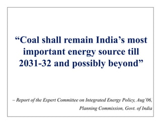 “Coal shall remain India’s most
   important energy source till
  2031-32 and possibly beyond”


– Report of the Expert Committee on Integrated Energy Policy, Aug’06,
                                Planning Commission, Govt. of India
 