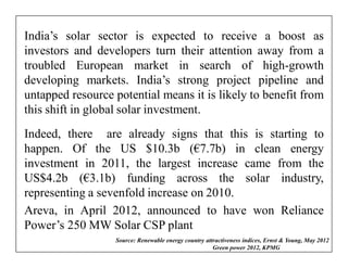 India’s solar sector is expected to receive a boost as
investors and developers turn their attention away from a
troubled European market in search of high-growth
developing markets. India’s strong project pipeline and
untapped resource potential means it is likely to benefit from
this shift in global solar investment.
Indeed, there are already signs that this is starting to
happen. Of the US $10.3b (€7.7b) in clean energy
investment in 2011, the largest increase came from the
US$4.2b (€3.1b) funding across the solar industry,
representing a sevenfold increase on 2010.
Areva, in April 2012, announced to have won Reliance
Power’s 250 MW Solar CSP plant
                  Source: Renewable energy country attractiveness indices, Ernst & Young, May 2012
                                                      Green power 2012, KPMG …………………..
 