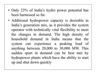 • Only 23% of India’s hydro power potential has
  been harnessed so far.
• Additional hydropower capacity is desirable in
  India’s generation mix, as it provides the system
  operator with technically vital flexibility to meet
  the changes in demand. The high density of
  household demand in India means that the
  system can experience a peaking load of
  anything between 20,000 to 30,000 MW. This
  sudden spurt in demand can be best met by
  hydropower plants which have the ability to start
  up and shut down quickly
 