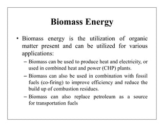 Biomass Energy
• Biomass energy is the utilization of organic
  matter present and can be utilized for various
  applications:
  – Biomass can be used to produce heat and electricity, or
    used in combined heat and power (CHP) plants.
  – Biomass can also be used in combination with fossil
    fuels (co-firing) to improve efficiency and reduce the
    build up of combustion residues.
  – Biomass can also replace petroleum as a source
    for transportation fuels
 