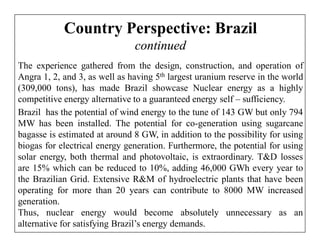 Country Perspective: Brazil
                               continued
The experience gathered from the design, construction, and operation of
Angra 1, 2, and 3, as well as having 5th largest uranium reserve in the world
(309,000 tons), has made Brazil showcase Nuclear energy as a highly
competitive energy alternative to a guaranteed energy self – sufficiency.
Brazil has the potential of wind energy to the tune of 143 GW but only 794
MW has been installed. The potential for co-generation using sugarcane
bagasse is estimated at around 8 GW, in addition to the possibility for using
biogas for electrical energy generation. Furthermore, the potential for using
solar energy, both thermal and photovoltaic, is extraordinary. T&D losses
are 15% which can be reduced to 10%, adding 46,000 GWh every year to
the Brazilian Grid. Extensive R&M of hydroelectric plants that have been
operating for more than 20 years can contribute to 8000 MW increased
generation.
Thus, nuclear energy would become absolutely unnecessary as an
alternative for satisfying Brazil’s energy demands.
 