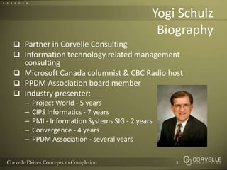 Yogi SchulzBiographyPartner in Corvelle ConsultingInformation technology related management consultingMicrosoft Canada columnist & CBC Radio hostPPDM Association board memberIndustry presenter:Project World - 5 yearsCIPS Informatics - 7 yearsPMI - Information Systems SIG - 2 yearsConvergence - 4 yearsPPDM Association - several years3