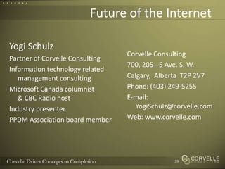 Future of the Internet Corvelle Consulting700, 205 - 5 Ave. S. W.Calgary,  Alberta  T2P 2V7Phone: (403) 249-5255E-mail: YogiSchulz@corvelle.comWeb: www.corvelle.comYogi SchulzPartner of Corvelle ConsultingInformation technology related management consultingMicrosoft Canada columnist& CBC Radio hostIndustry presenterPPDM Association board member39