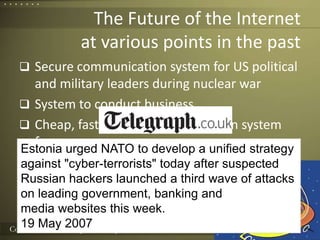 The Future of the Internetat various points in the pastSecure communication system for US political and military leaders during nuclear warSystem to conduct businessCheap, fast, shared communication systemfor everyoneA whole new media channelSystem to improve social lifeBasis for warfareEstonia urged NATO to develop a unified strategyagainst "cyber-terrorists" today after suspectedRussian hackers launched a third wave of attackson leading government, banking andmedia websites this week.19 May 20074