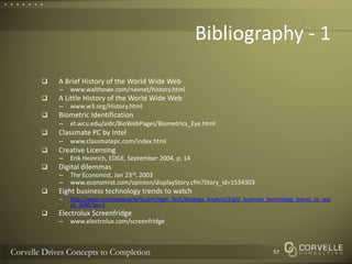 Bibliography - 1A Brief History of the World Wide Web www.walthowe.com/navnet/history.htmlA Little History of the World Wide Webwww.w3.org/History.htmlBiometric Identificationet.wcu.edu/aidc/BioWebPages/Biometrics_Eye.htmlClassmate PC by Intelwww.classmatepc.com/index.htmlCreative LicensingErik Heinrich, EDGE, September 2004, p. 14Digital dilemmasThe Economist, Jan 23rd, 2003www.economist.com/opinion/displayStory.cfm?Story_id=1534303 Eight business technology trends to watchhttp://www.mckinseyquarterly.com/High_Tech/Strategy_Analysis/Eight_business_technology_trends_to_watch_2080?gp=1Electrolux Screenfridgewww.electrolux.com/screenfridge57