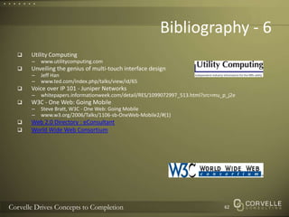 Bibliography - 6Utility Computingwww.utilitycomputing.comUnveiling the genius of multi-touch interface designJeff Hanwww.ted.com/index.php/talks/view/id/65Voice over IP 101 - Juniper Networkswhitepapers.informationweek.com/detail/RES/1099072997_513.html?src=mu_p_j2eW3C - One Web: Going MobileSteve Bratt, W3C - One Web: Going Mobilewww.w3.org/2006/Talks/1106-sb-OneWeb-Mobile2/#(1)Web 2.0 Directory : eConsultantWorld Wide Web Consortium62