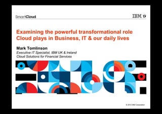 Examining the powerful transformational role
Cloud plays in Business, IT & our daily lives
Mark Tomlinson
Executive IT Specialist, IBM UK & Ireland
Cloud Solutions for Financial Services




                                            © 2012 IBM Corporation
 