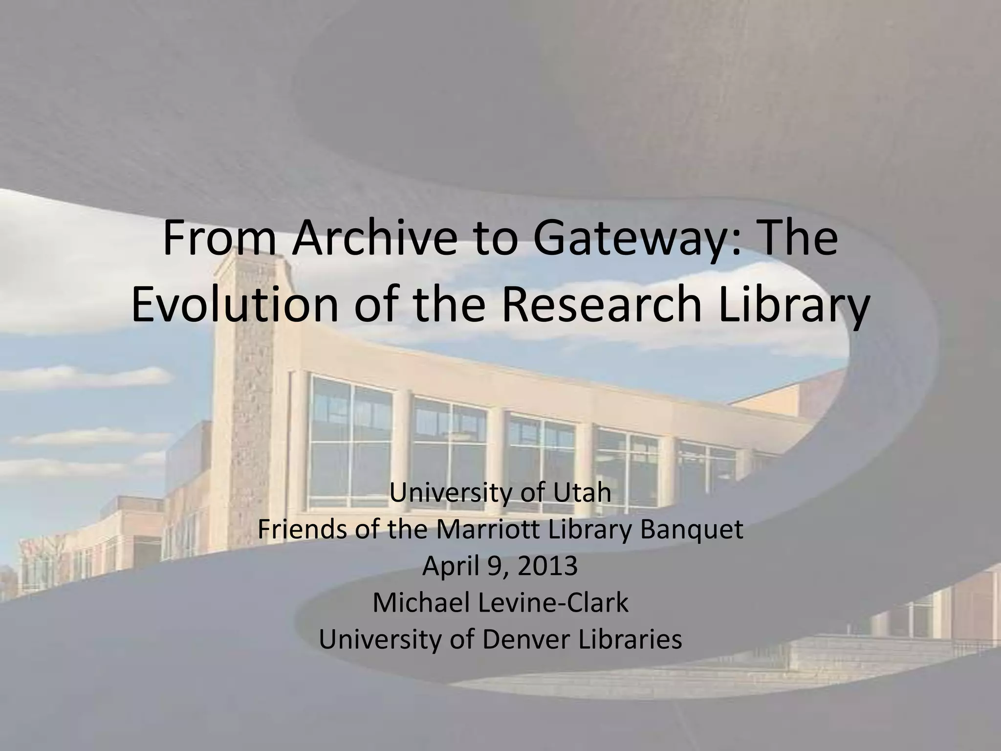 From Archive to Gateway: The
Evolution of the Research Library


                University of Utah
     Friends of the Marriott Library Banquet
                   April 9, 2013
              Michael Levine-Clark
          University of Denver Libraries
 
