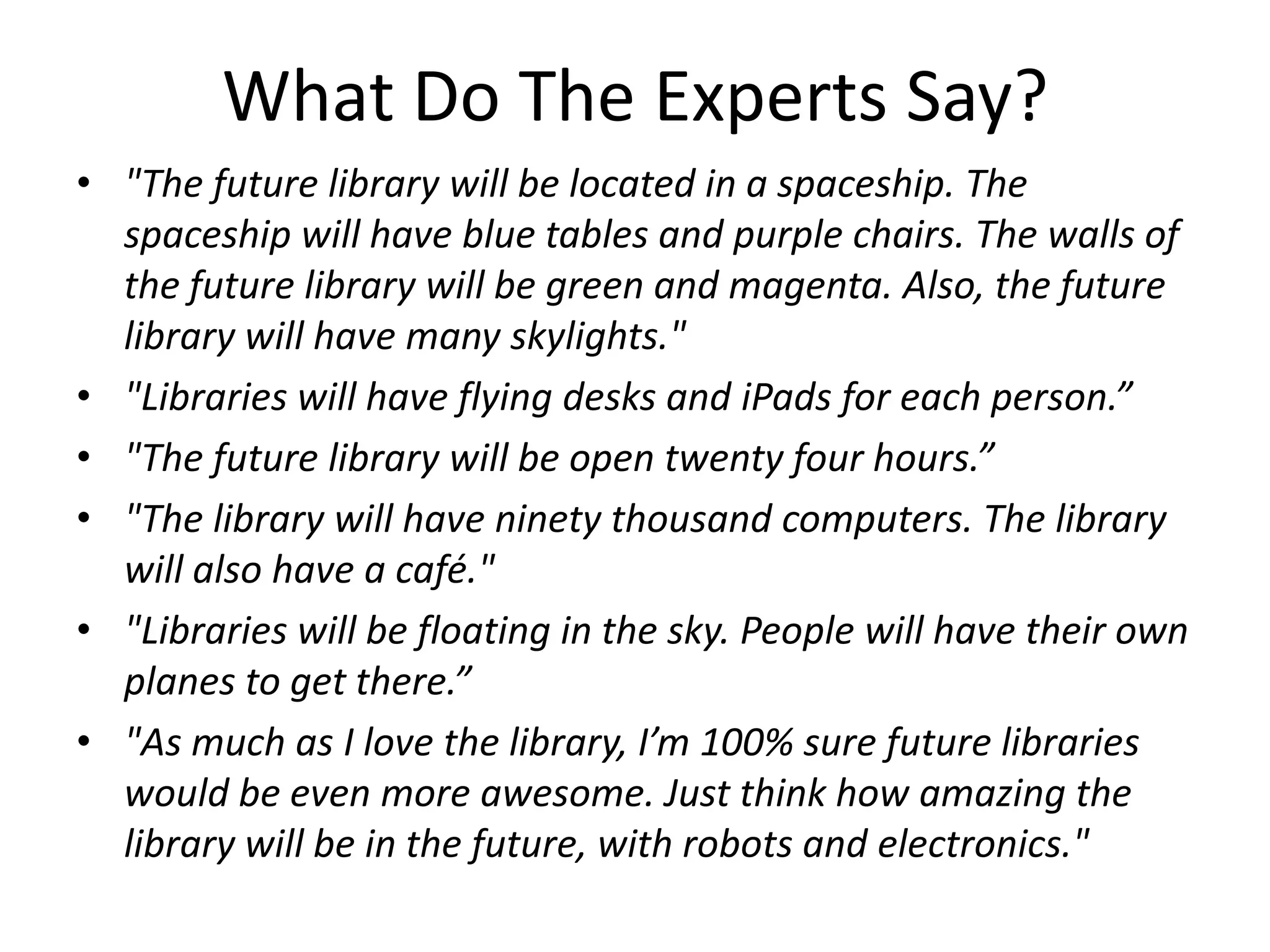 What Do The Experts Say?
• "The future library will be located in a spaceship. The
  spaceship will have blue tables and purple chairs. The walls of
  the future library will be green and magenta. Also, the future
  library will have many skylights."
• "Libraries will have flying desks and iPads for each person.”
• "The future library will be open twenty four hours.”
• "The library will have ninety thousand computers. The library
  will also have a café."
• "Libraries will be floating in the sky. People will have their own
  planes to get there.”
• "As much as I love the library, I’m 100% sure future libraries
  would be even more awesome. Just think how amazing the
  library will be in the future, with robots and electronics."
 
