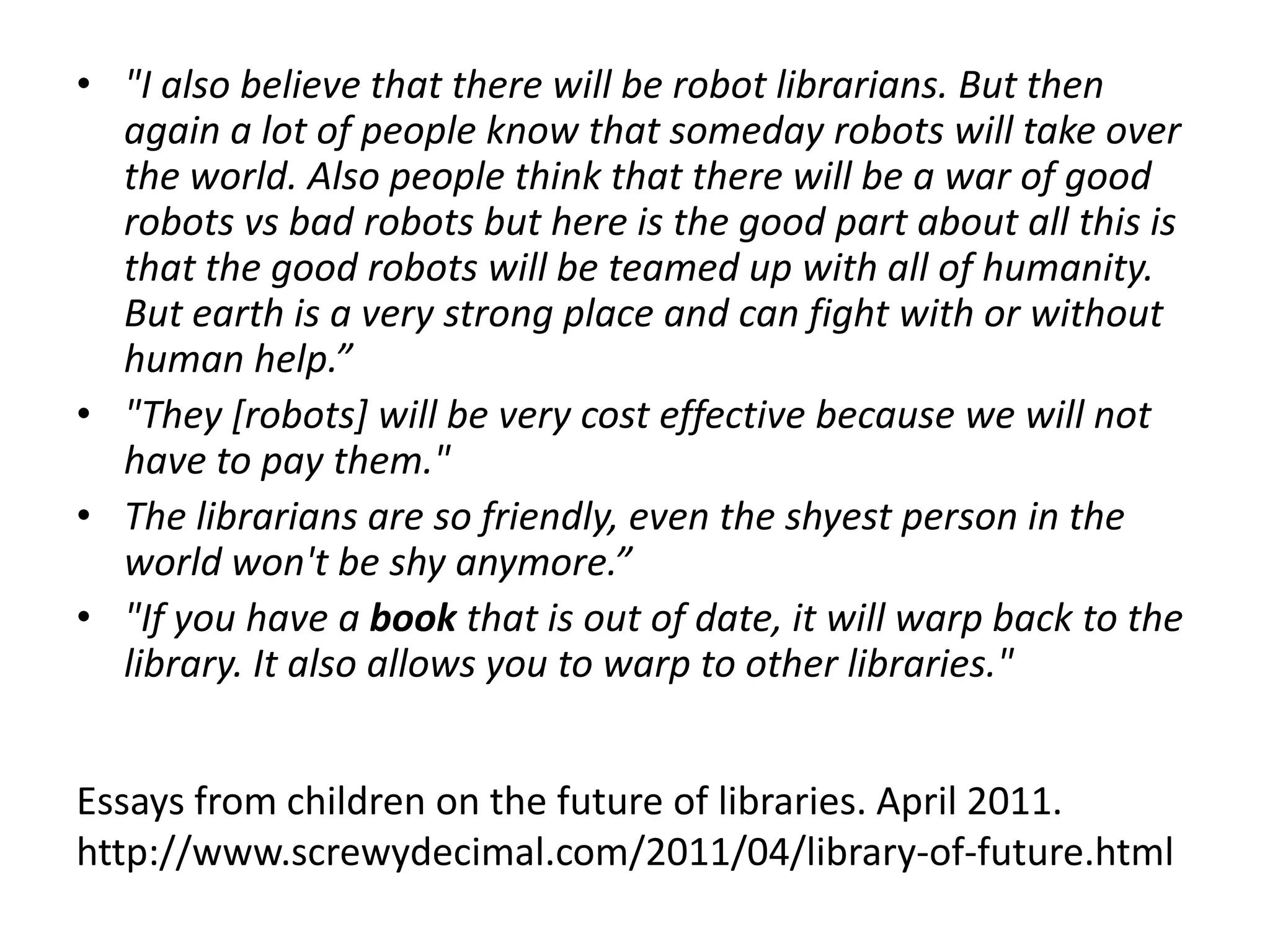• "I also believe that there will be robot librarians. But then
  again a lot of people know that someday robots will take over
  the world. Also people think that there will be a war of good
  robots vs bad robots but here is the good part about all this is
  that the good robots will be teamed up with all of humanity.
  But earth is a very strong place and can fight with or without
  human help.”
• "They [robots] will be very cost effective because we will not
  have to pay them."
• The librarians are so friendly, even the shyest person in the
  world won't be shy anymore.”
• "If you have a book that is out of date, it will warp back to the
  library. It also allows you to warp to other libraries."


Essays from children on the future of libraries. April 2011.
http://www.screwydecimal.com/2011/04/library-of-future.html
 
