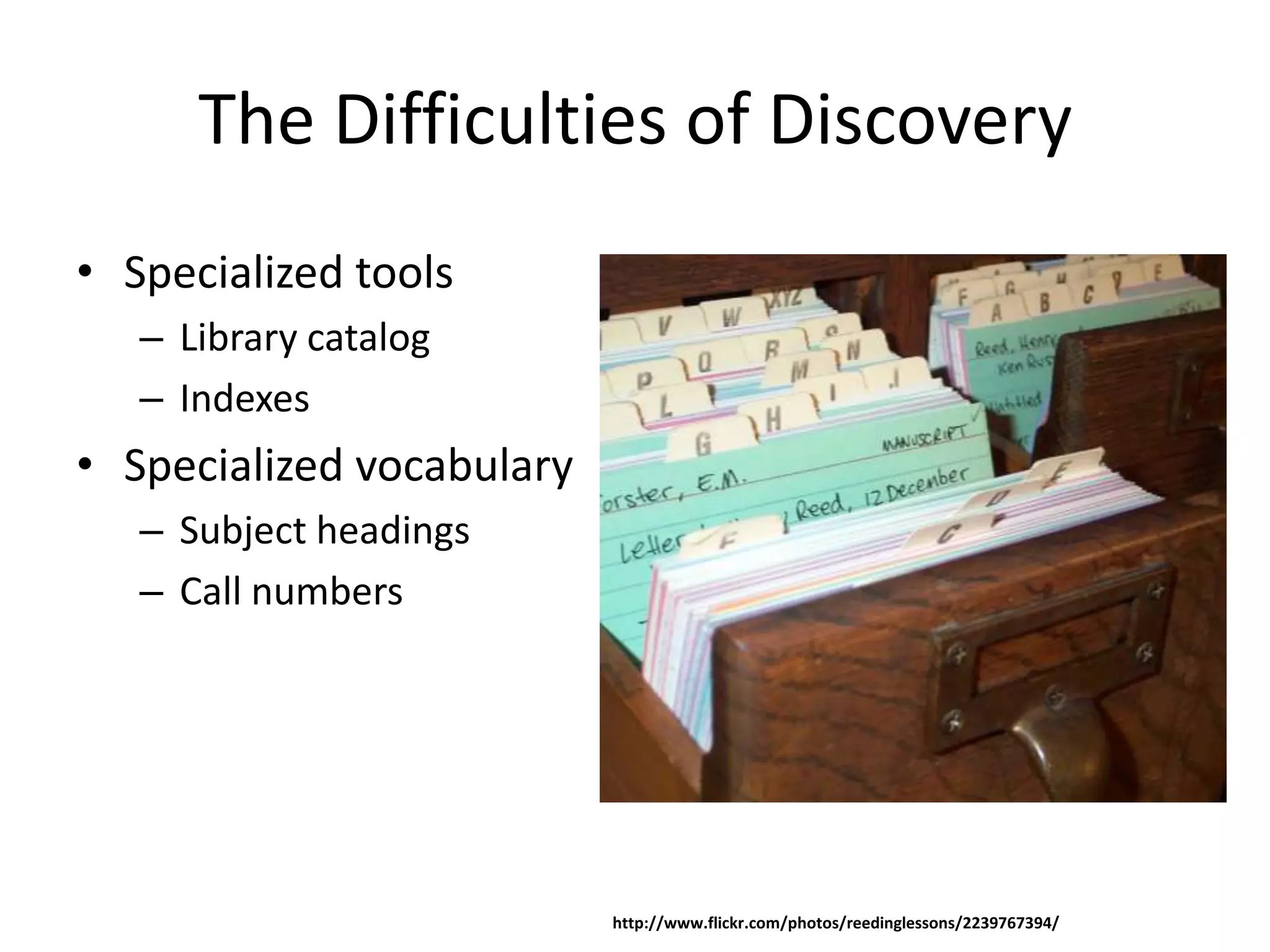 The Difficulties of Discovery
• Specialized tools
   – Library catalog
   – Indexes
• Specialized vocabulary
   – Subject headings
   – Call numbers




                           http://www.flickr.com/photos/reedinglessons/2239767394/
 