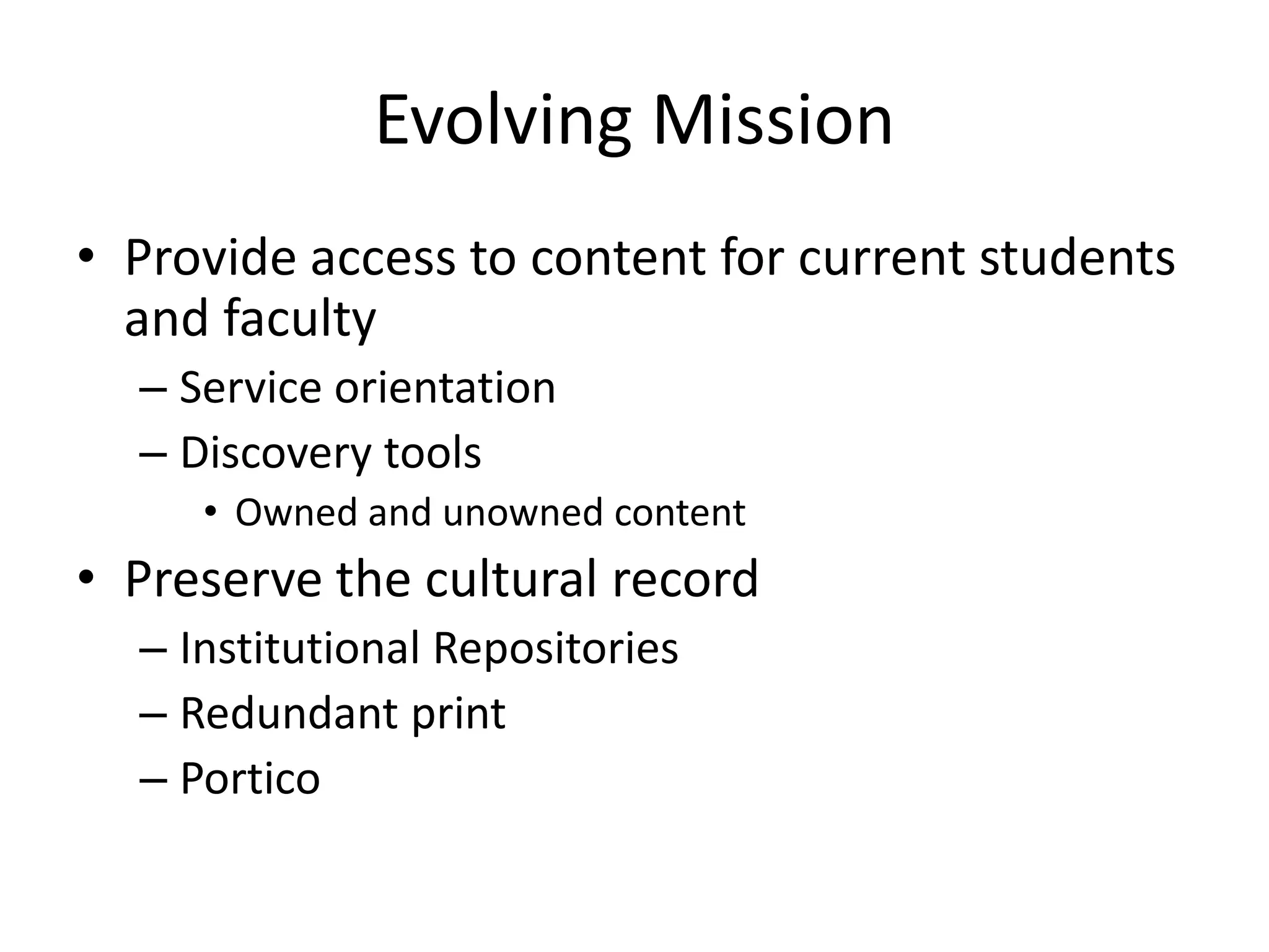 Evolving Mission
• Provide access to content for current students
  and faculty
  – Service orientation
  – Discovery tools
     • Owned and unowned content
• Preserve the cultural record
  – Institutional Repositories
  – Redundant print
  – Portico
 
