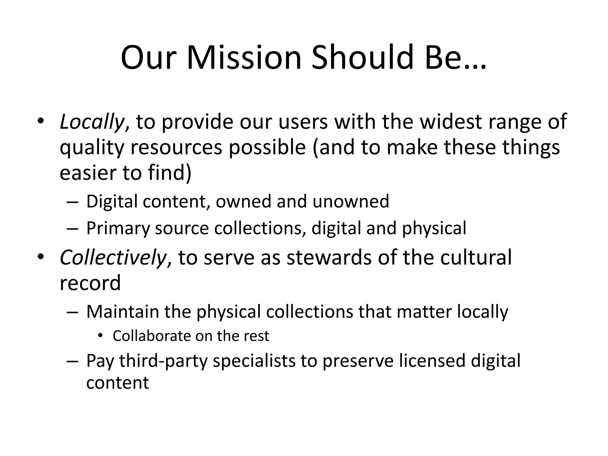 Our Mission Should Be…
• Locally, to provide our users with the widest range of
  quality resources possible (and to make these things
  easier to find)
   – Digital content, owned and unowned
   – Primary source collections, digital and physical
• Collectively, to serve as stewards of the cultural
  record
   – Maintain the physical collections that matter locally
      • Collaborate on the rest
   – Pay third-party specialists to preserve licensed digital
     content
 