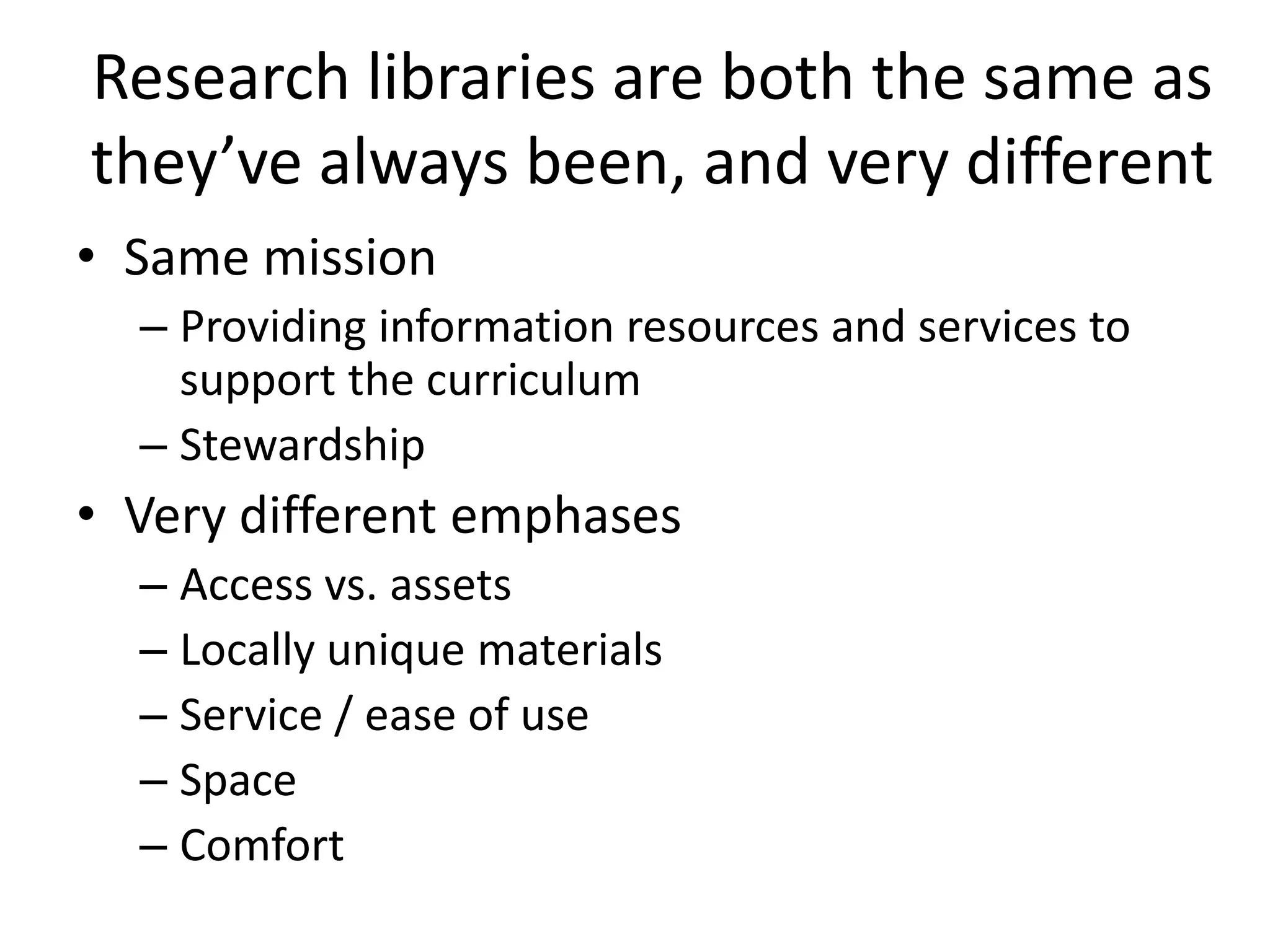 Research libraries are both the same as
they’ve always been, and very different
• Same mission
  – Providing information resources and services to
    support the curriculum
  – Stewardship
• Very different emphases
  – Access vs. assets
  – Locally unique materials
  – Service / ease of use
  – Space
  – Comfort
 