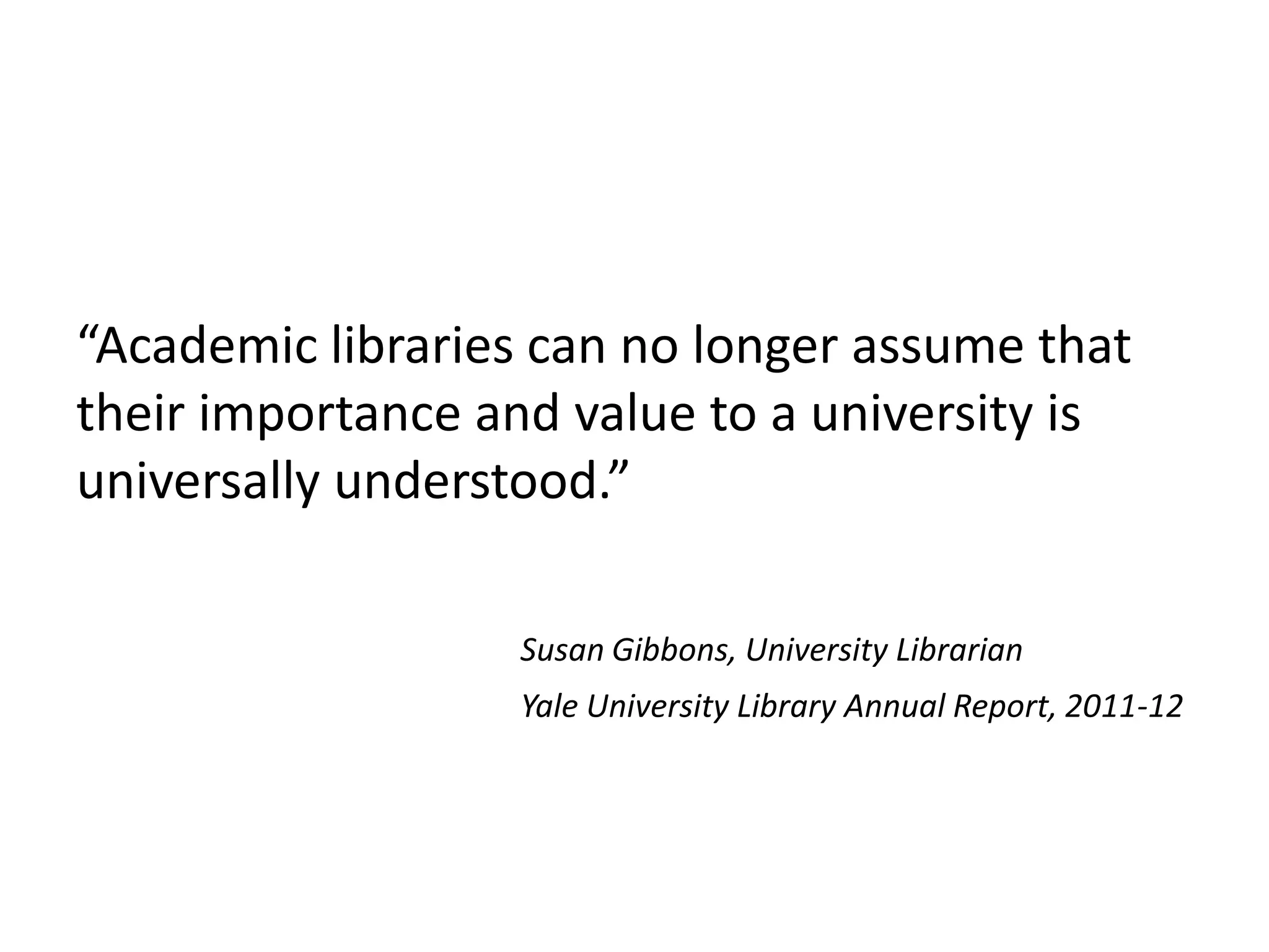 “Academic libraries can no longer assume that
their importance and value to a university is
universally understood.”

                  Susan Gibbons, University Librarian
                  Yale University Library Annual Report, 2011-12
 