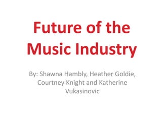 Future of the Music Industry By: Shawna Hambly, Heather Goldie, Courtney Knight and Katherine Vukasinovic 