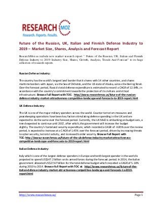 Future of the Russian, UK, Italian and Finnish Defense Industry to
2019 – Market Size, Shares, Analysis and Forecast Report
ResearchMoz.us include new market research report " Future of the Russian, UK, Italian and Finnish
Defense Industry to 2019: Indsutry Size, Shares, Growth, Analysis, Trends And Forecast" to its huge
collection of research reports.

Russian Defense Industry:
The country has the world's longest land border that it shares with 14 other countries, and shares
maritime borders with Japan, via the Sea of Okhotsk, and the US state of Alaska, across the Bering Strait.
Over the forecast period, Russia's total defense expenditure is estimated to record a CAGR of 12.84%, in
accordance with the country's commitment towards the protection of its civilians and critical
infrastructure. Browse Full Report with TOC: http://www.researchmoz.us/future-of-the-russiandefense-industry-market-attractiveness-competitive-landscape-and-forecasts-to-2019-report.html
UK Defense Industry:
The UK is one of the major military spenders across the world. Counter terrorism measures and
peacekeeping operations have been key factors stimulating defense spending in the UK and are
expected to do the same over the forecast period. Currently, the UK MoD is embarking on budget cuts, a
trend expected to continue until 2017, after which, the government will increase the budget
slightly. The country's homeland security expenditure, which recorded a CAGR of -0.85% over the review
period, is expected to increase at a CAGR of 1.45% over the forecast period, driven by increasing threats
to cyber security, terrorist activity, and increased border security. Browse Full Report with
TOC: http://www.researchmoz.us/future-of-the-uk-defense-industry-market-attractivenesscompetitive-landscape-and-forecasts-to-2019-report.html
Italian Defense Industry:
Italy which is one of the largest defense spenders in Europe and tenth largest spender in the world is
projected to spend US$147.2 billion on its armed forces during the forecast period. In 2014, the Italian
government allocated US$27.67 billion for the total defense budget which recorded a CAGR of 5.18%
during 2010 to 2014. Browse Full Report with TOC at: http://www.researchmoz.us/future-of-theitalian-defense-industry-market-attractiveness-competitive-landscape-and-forecasts-to-2019report.html

http://www.researchmoz.us/

Page 1

 
