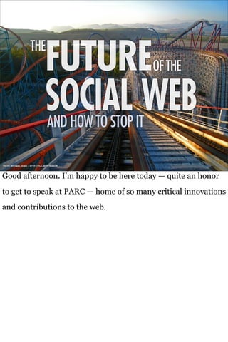 THE
                                   FUTURE                 OF THE

                                   SOCIAL WEB
                                     AND HOW TO STOP IT

Photo by Isaac Hsieh - http://flic.kr/p/5EgDZm



Good afternoon. I’m happy to be here today — quite an honor
to get to speak at PARC — home of so many critical innovations
and contributions to the web.
 