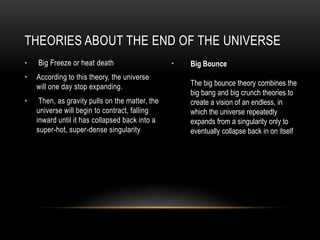 THEORIES ABOUT THE END OF THE UNIVERSE
•   Big Freeze or heat death                     •   Big Bounce
•   According to this theory, the universe
    will one day stop expanding.                     The big bounce theory combines the
                                                     big bang and big crunch theories to
•    Then, as gravity pulls on the matter, the       create a vision of an endless, in
    universe will begin to contract, falling         which the universe repeatedly
    inward until it has collapsed back into a        expands from a singularity only to
    super-hot, super-dense singularity               eventually collapse back in on itself
 