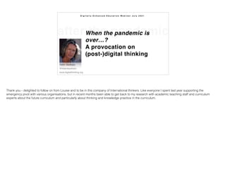 after the pandemic
When the pandemic is
over…?  
A provocation on
(post-)digital thinking
Helen Beetham 
@helenbeetham 
www.digitalthinking.org
D i g i t a l l y E n h a n c e d E d u c a t i o n W e b i n a r J u l y 2 0 2 1
Thank you - delighted to follow on from Louise and to be in this company of International thinkers. Like everyone I spent last year supporting the
emergency pivot with various organisations, but in recent months been able to get back to my research with academic teaching staff and curriculum
experts about the future curriculum and particularly about thinking and knowledge practice in the curriculum.
 