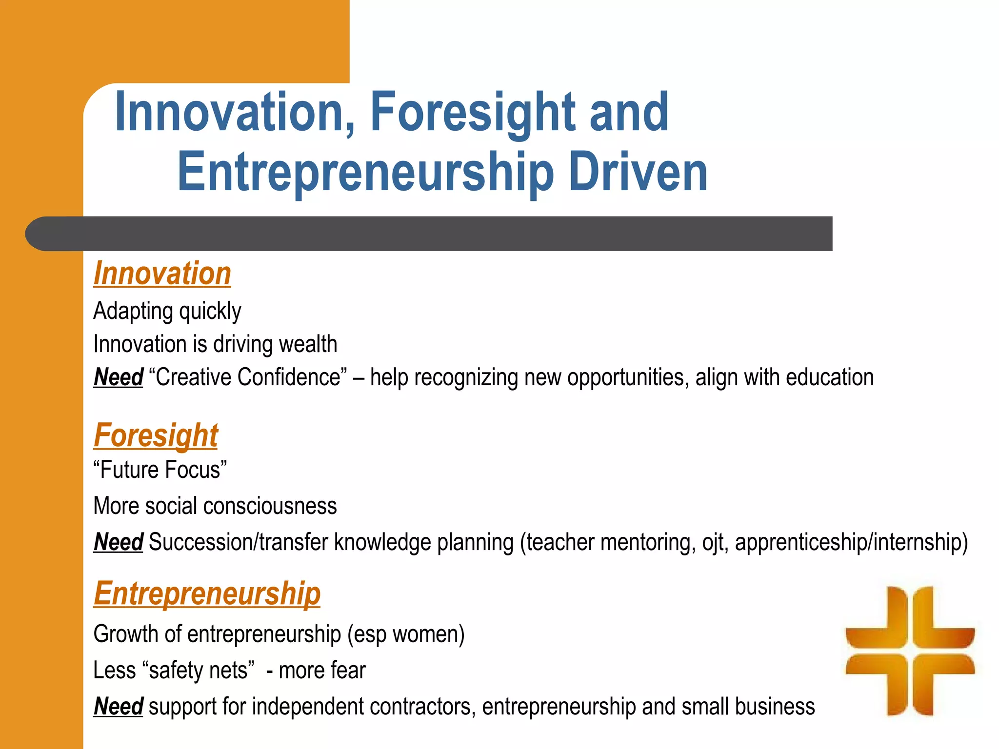 Innovation, Foresight and
     Entrepreneurship Driven
Innovation
Adapting quickly
Innovation is driving wealth
Need “Creative Confidence” – help recognizing new opportunities, align with education

Foresight
“Future Focus”
More social consciousness
Need Succession/transfer knowledge planning (teacher mentoring, ojt, apprenticeship/internship)

Entrepreneurship
Growth of entrepreneurship (esp women)
Less “safety nets” - more fear
Need support for independent contractors, entrepreneurship and small business
 
