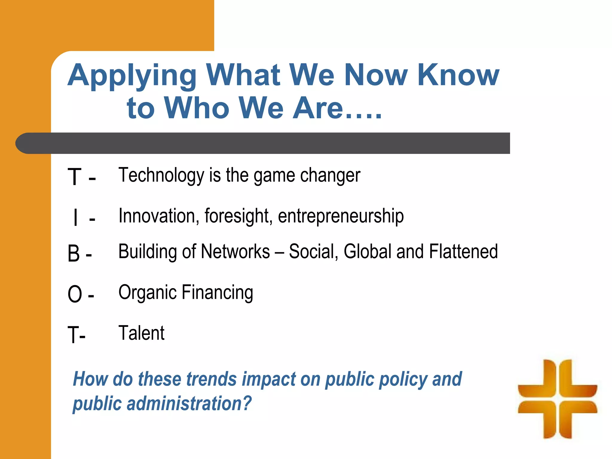 Applying What We Now Know
   to Who We Are….

T - Technology is the game changer
I - Innovation, foresight, entrepreneurship
B - Building of Networks – Social, Global and Flattened
O-    Organic Financing

T-    Talent

How do these trends impact on public policy and
public administration?
 