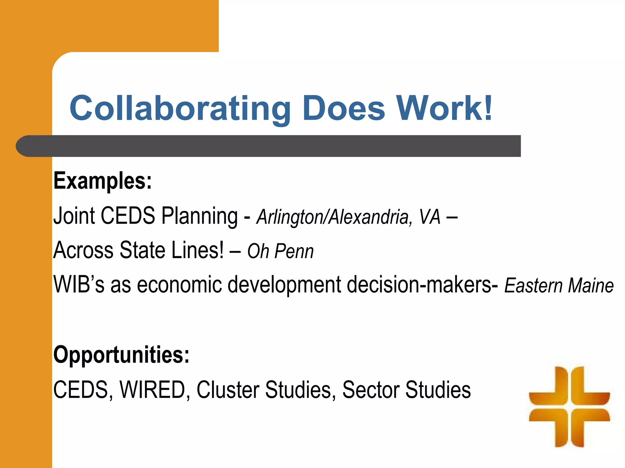 Collaborating Does Work!
Examples:
Joint CEDS Planning - Arlington/Alexandria, VA –
Across State Lines! – Oh Penn
WIB’s as economic development decision-makers- Eastern Maine

Opportunities:
CEDS, WIRED, Cluster Studies, Sector Studies
 