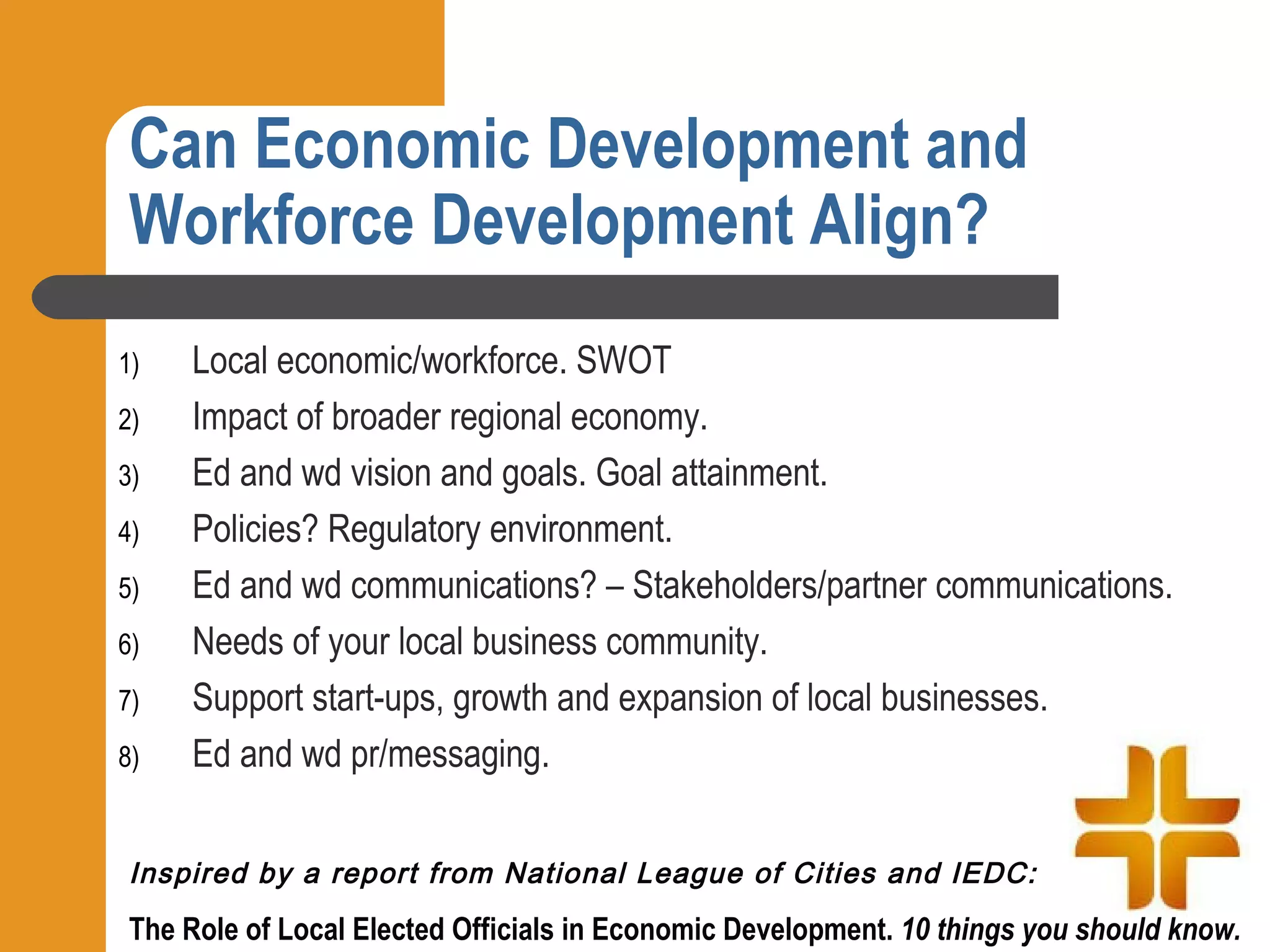 Can Economic Development and
 Workforce Development Align?
1)   Local economic/workforce. SWOT
2)   Impact of broader regional economy.
3)   Ed and wd vision and goals. Goal attainment.
4)   Policies? Regulatory environment.
5)   Ed and wd communications? – Stakeholders/partner communications.
6)   Needs of your local business community.
7)   Support start-ups, growth and expansion of local businesses.
8)   Ed and wd pr/messaging.

 Inspired by a report from National League of Cities and IEDC:
 The Role of Local Elected Officials in Economic Development. 10 things you should know.
 