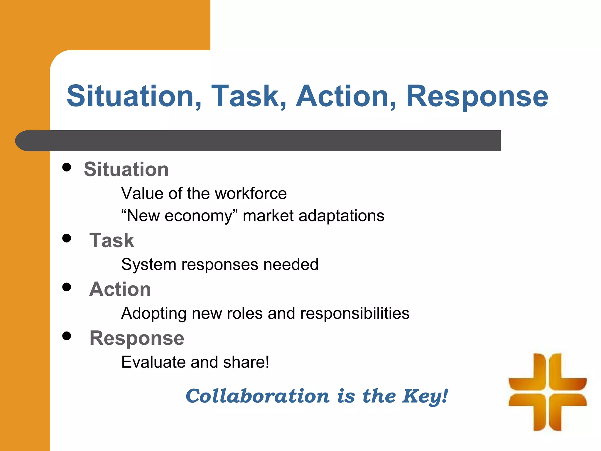 Situation, Task, Action, Response

   Situation
       Value of the workforce
       “New economy” market adaptations
   Task
       System responses needed
   Action
       Adopting new roles and responsibilities
   Response
       Evaluate and share!

                Collaboration is the Key!
 