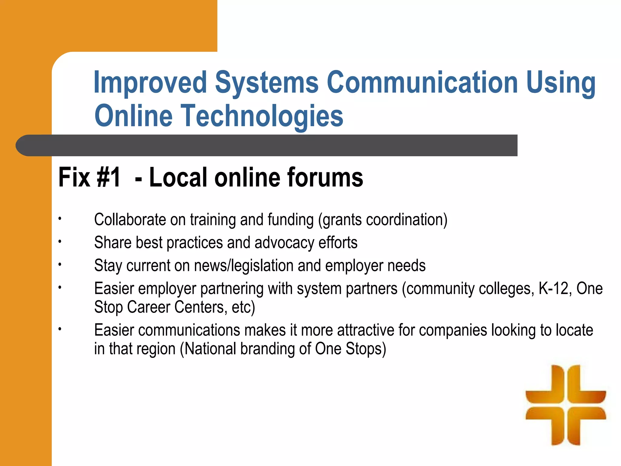 Improved Systems Communication Using
    Online Technologies
Fix #1 - Local online forums
•   Collaborate on training and funding (grants coordination)
•   Share best practices and advocacy efforts
•   Stay current on news/legislation and employer needs
•   Easier employer partnering with system partners (community colleges, K-12, One
    Stop Career Centers, etc)
•   Easier communications makes it more attractive for companies looking to locate
    in that region (National branding of One Stops)
 