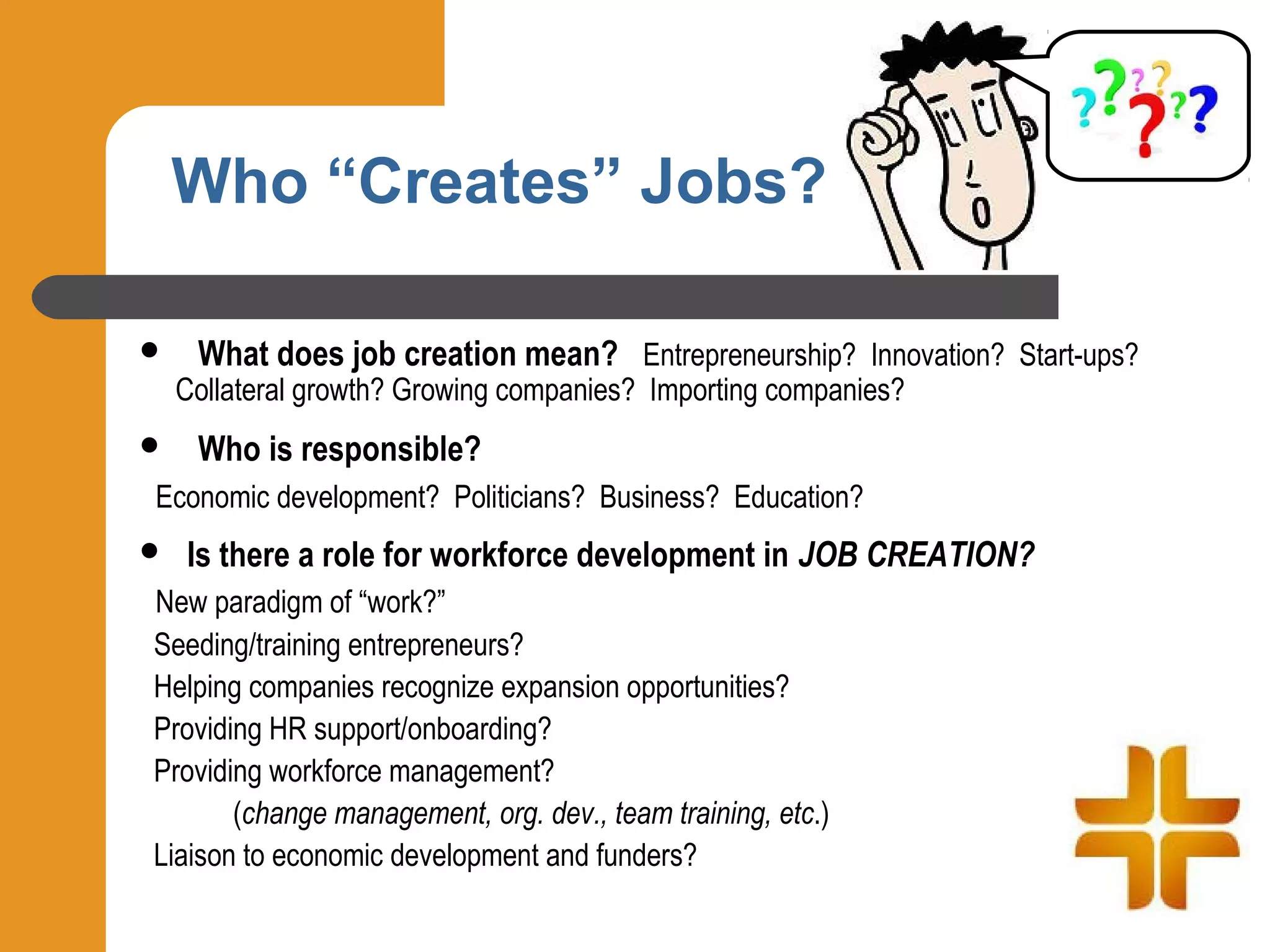 Who “Creates” Jobs?

    What does job creation mean? Entrepreneurship? Innovation? Start-ups?
    Collateral growth? Growing companies? Importing companies?
    Who is responsible?
Economic development? Politicians? Business? Education?
   Is there a role for workforce development in JOB CREATION?
New paradigm of “work?”
Seeding/training entrepreneurs?
Helping companies recognize expansion opportunities?
Providing HR support/onboarding?
Providing workforce management?
       (change management, org. dev., team training, etc.)
Liaison to economic development and funders?
 