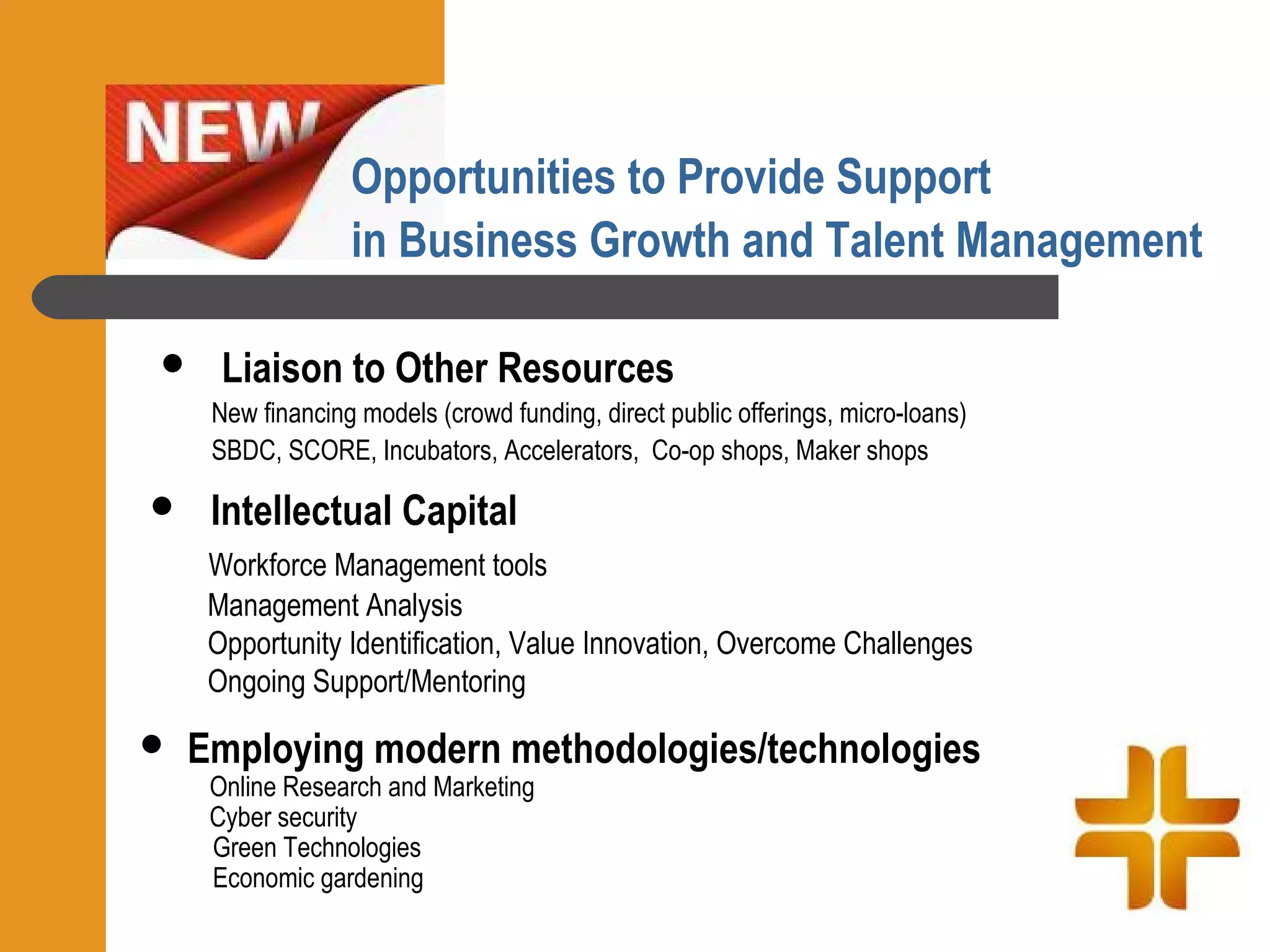 Opportunities to Provide Support
                  in Business Growth and Talent Management

     Liaison to Other Resources
     New financing models (crowd funding, direct public offerings, micro-loans)
     SBDC, SCORE, Incubators, Accelerators, Co-op shops, Maker shops

    Intellectual Capital
     Workforce Management tools
     Management Analysis
     Opportunity Identification, Value Innovation, Overcome Challenges
     Ongoing Support/Mentoring

   Employing modern methodologies/technologies
     Online Research and Marketing
     Cyber security
     Green Technologies
     Economic gardening
 
