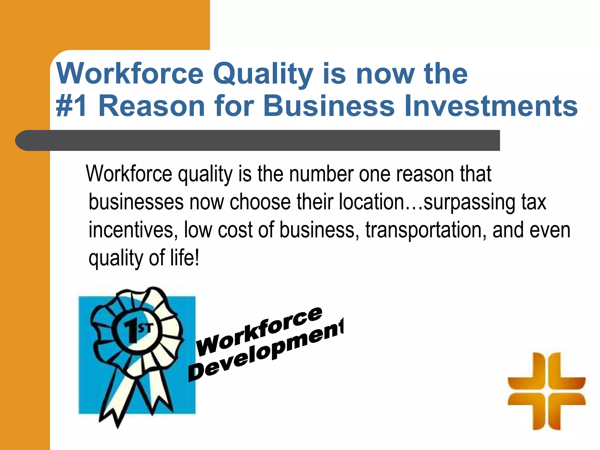 Workforce Quality is now the
#1 Reason for Business Investments

 Workforce quality is the number one reason that
 businesses now choose their location…surpassing tax
 incentives, low cost of business, transportation, and even
 quality of life!
 