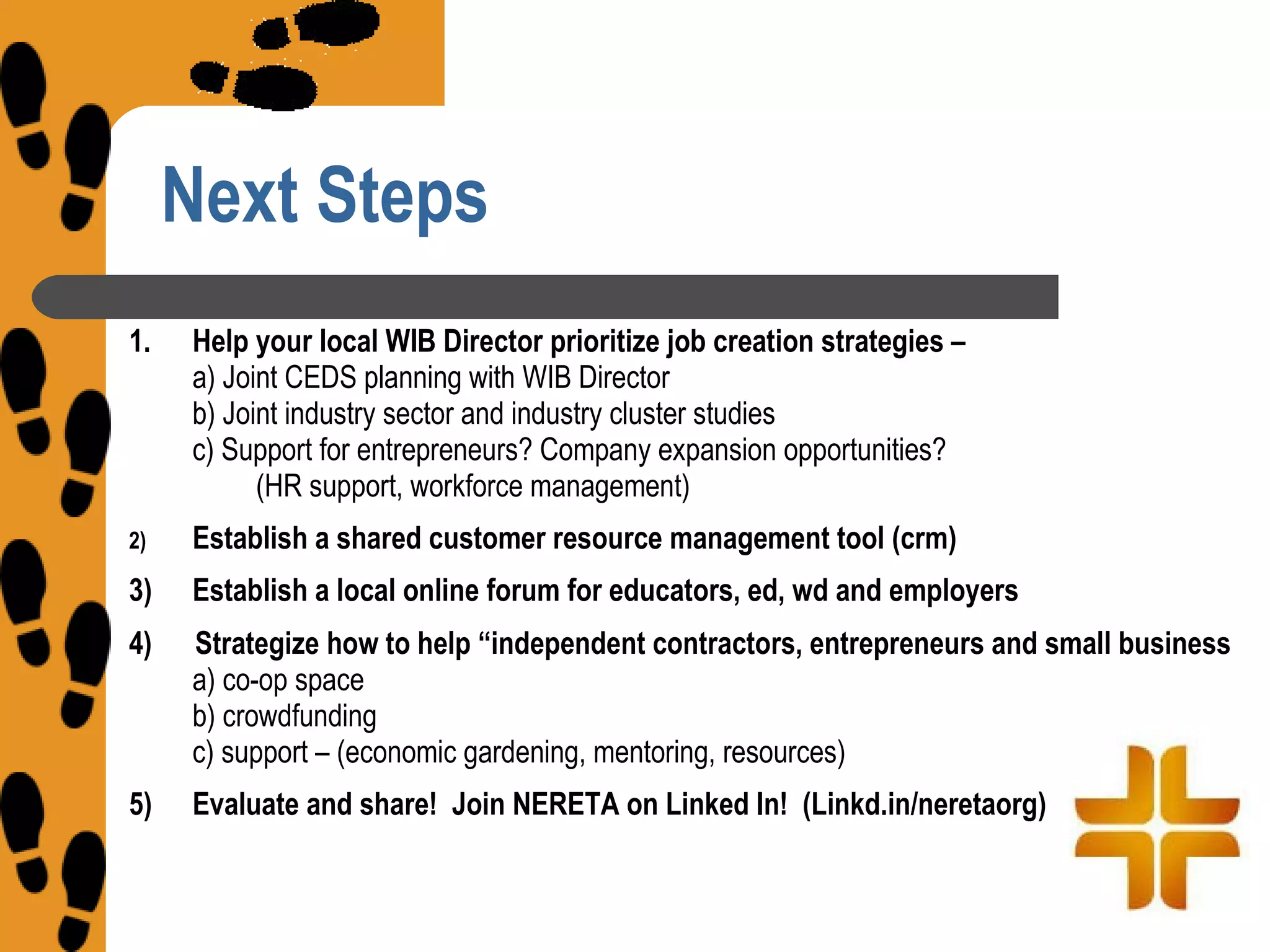 Next Steps
1.   Help your local WIB Director prioritize job creation strategies –
     a) Joint CEDS planning with WIB Director
     b) Joint industry sector and industry cluster studies
     c) Support for entrepreneurs? Company expansion opportunities?
           (HR support, workforce management)
2)   Establish a shared customer resource management tool (crm)
3)   Establish a local online forum for educators, ed, wd and employers
4)   Strategize how to help “independent contractors, entrepreneurs and small business
     a) co-op space
     b) crowdfunding
     c) support – (economic gardening, mentoring, resources)
5)   Evaluate and share! Join NERETA on Linked In! (Linkd.in/neretaorg)
 