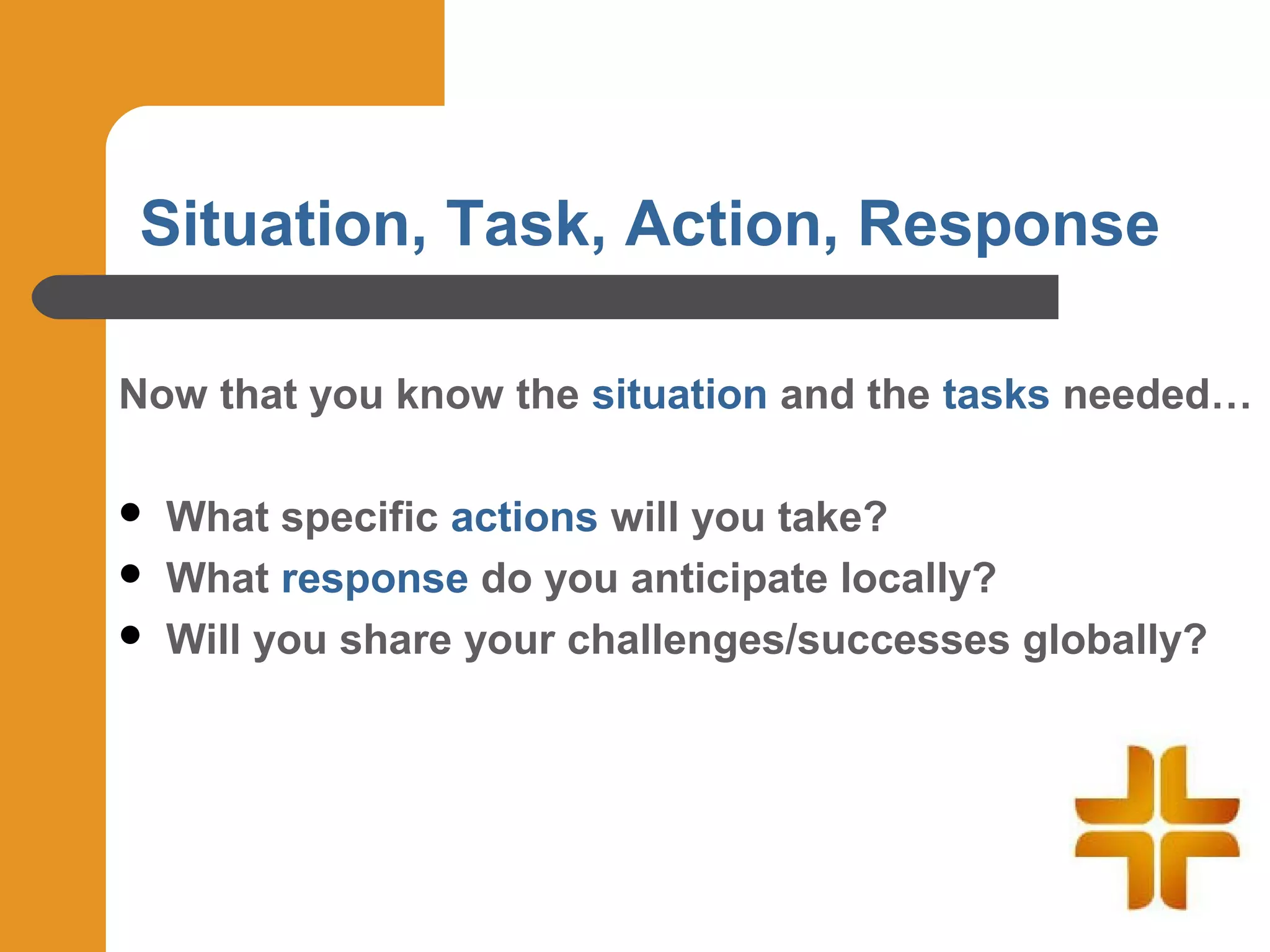 Situation, Task, Action, Response

Now that you know the situation and the tasks needed…

   What specific actions will you take?
   What response do you anticipate locally?
   Will you share your challenges/successes globally?
 