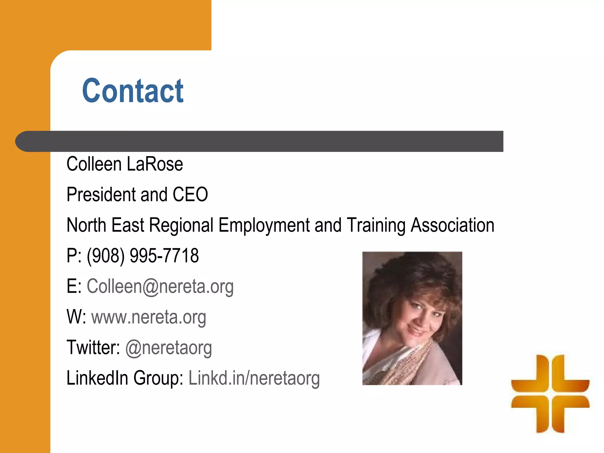 Contact

Colleen LaRose
President and CEO
North East Regional Employment and Training Association
P: (908) 995-7718
E: Colleen@nereta.org
W: www.nereta.org
Twitter: @neretaorg
LinkedIn Group: Linkd.in/neretaorg
 
