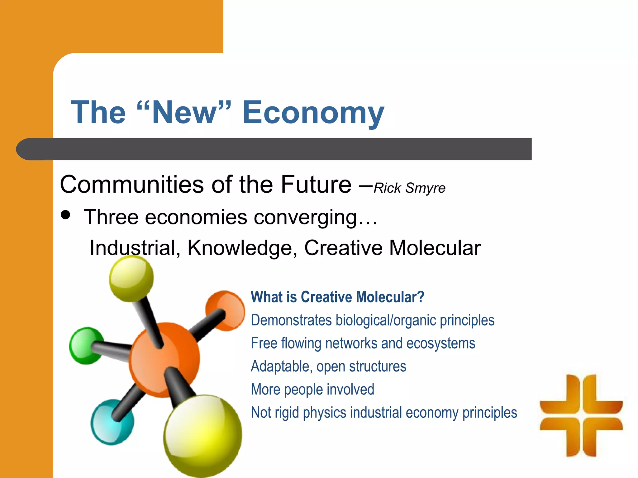 The “New” Economy

Communities of the Future –Rick Smyre
   Three economies converging…
    Industrial, Knowledge, Creative Molecular

                     What is Creative Molecular?
                     Demonstrates biological/organic principles
                     Free flowing networks and ecosystems
                     Adaptable, open structures
                     More people involved
                     Not rigid physics industrial economy principles
 